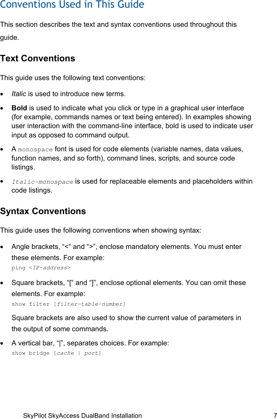 SkyPilot SkyAccess DualBand Installation   7  Conventions Used in This Guide This section describes the text and syntax conventions used throughout this guide. Text Conventions This guide uses the following text conventions: •  Italic is used to introduce new terms. •  Bold is used to indicate what you click or type in a graphical user interface (for example, commands names or text being entered). In examples showing user interaction with the command-line interface, bold is used to indicate user input as opposed to command output. •  A monospace font is used for code elements (variable names, data values, function names, and so forth), command lines, scripts, and source code listings. •  Italic-monospace is used for replaceable elements and placeholders within code listings. Syntax Conventions This guide uses the following conventions when showing syntax: •  Angle brackets, “&lt;“ and “&gt;”, enclose mandatory elements. You must enter these elements. For example:  ping &lt;IP-address&gt; •  Square brackets, “[“ and “]”, enclose optional elements. You can omit these elements. For example:   show filter [filter-table-number] Square brackets are also used to show the current value of parameters in the output of some commands. •  A vertical bar, “|”, separates choices. For example:   show bridge [cache | port] 