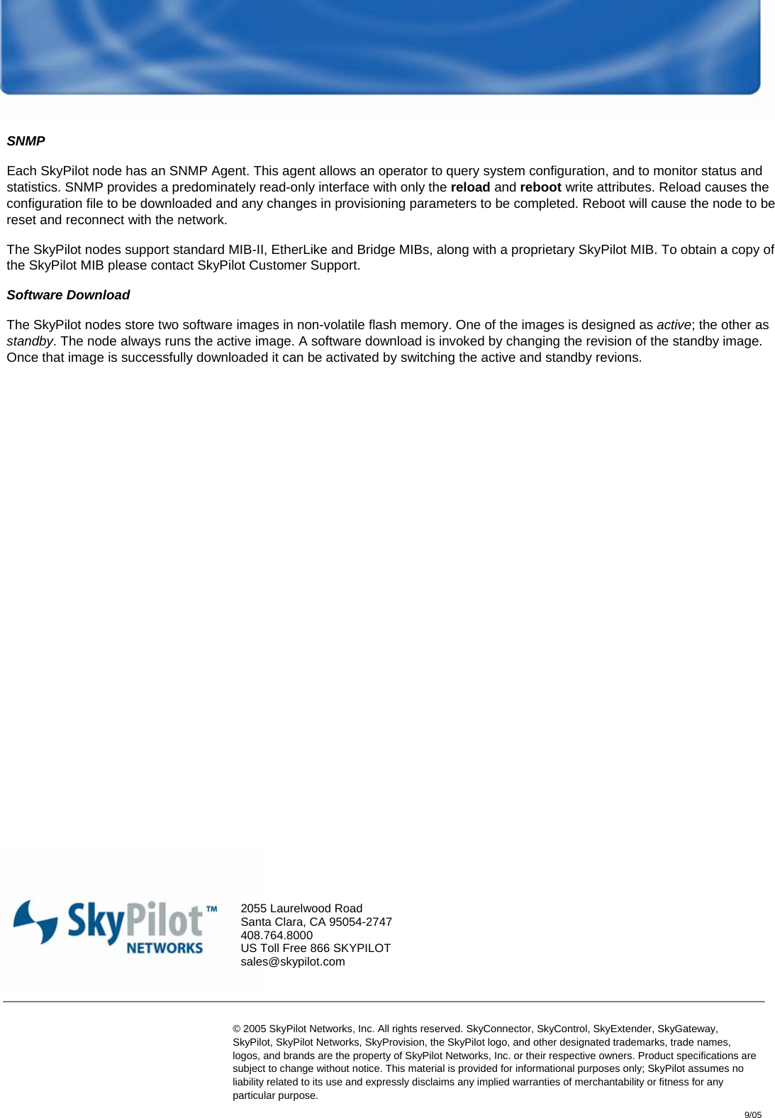  System Architecture and Protocol Guide – 9-05  17  © 2005 SkyPilot Networks, Inc. SNMP Each SkyPilot node has an SNMP Agent. This agent allows an operator to query system configuration, and to monitor status and statistics. SNMP provides a predominately read-only interface with only the reload and reboot write attributes. Reload causes the configuration file to be downloaded and any changes in provisioning parameters to be completed. Reboot will cause the node to be reset and reconnect with the network.  The SkyPilot nodes support standard MIB-II, EtherLike and Bridge MIBs, along with a proprietary SkyPilot MIB. To obtain a copy of the SkyPilot MIB please contact SkyPilot Customer Support.  Software Download The SkyPilot nodes store two software images in non-volatile flash memory. One of the images is designed as active; the other as standby. The node always runs the active image. A software download is invoked by changing the revision of the standby image. Once that image is successfully downloaded it can be activated by switching the active and standby revions. © 2005 SkyPilot Networks, Inc. All rights reserved. SkyConnector, SkyControl, SkyExtender, SkyGateway, SkyPilot, SkyPilot Networks, SkyProvision, the SkyPilot logo, and other designated trademarks, trade names, logos, and brands are the property of SkyPilot Networks, Inc. or their respective owners. Product speciﬁcations are subject to change without notice. This material is provided for informational purposes only; SkyPilot assumes no liability related to its use and expressly disclaims any implied warranties of merchantability or ﬁtness for any particular purpose.  2055 Laurelwood Road Santa Clara, CA 95054-2747 408.764.8000 US Toll Free 866 SKYPILOT sales@skypilot.com   9/05 