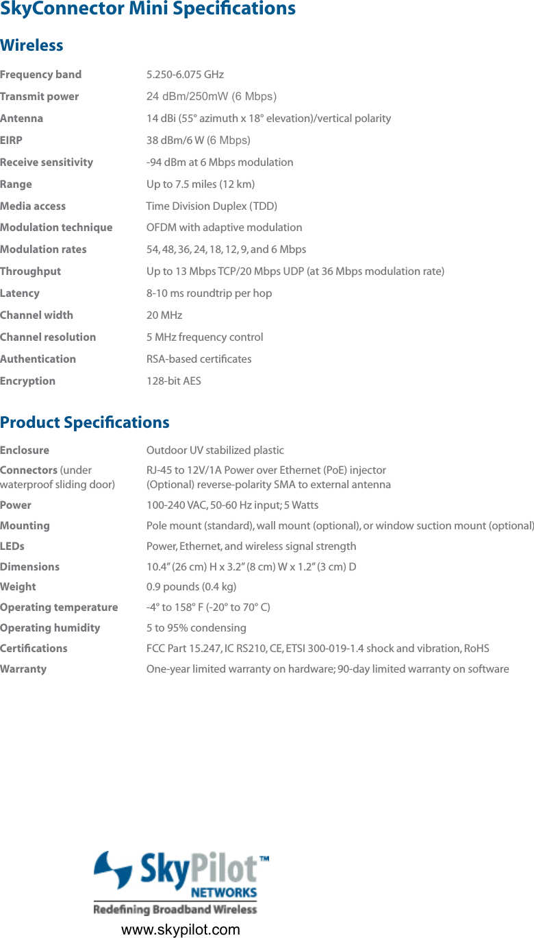 WirelessFrequency band            5.250-6.075 GHzTransmit power            24 dBm/250mW (6 Mbps)Antenna            14 dBi (55° azimuth x 18° elevation)/vertical polarityEIRP            38 dBm/6 W (6 Mbps)Receive sensitivity            -94 dBm at 6 Mbps modulationRange            Up to 7.5 miles (12 km)Media access            Time Division Duplex (TDD)Modulation technique            OFDM with adaptive modulationModulation rates            54, 48, 36, 24, 18, 12, 9, and 6 MbpsThroughput            Up to 13 Mbps TCP/20 Mbps UDP (at 36 Mbps modulation rate)Latency            8-10 ms roundtrip per hopChannel width            20 MHzChannel resolution            5 MHz frequency controlAuthentication            RSA-based certiﬁ catesEncryption            128-bit AESProduct Speciﬁ cations  Enclosure            Outdoor UV stabilized plasticConnectors (under            RJ-45 to 12V/1A Power over Ethernet (PoE) injector                                                      waterproof sliding door)            (Optional) reverse-polarity SMA to external antenna               Power            100-240 VAC, 50-60 Hz input; 5 WattsMounting            Pole mount (standard), wall mount (optional), or window suction mount (optional)LEDs            Power, Ethernet, and wireless signal strength   Dimensions            10.4” (26 cm) H x 3.2” (8 cm) W x 1.2” (3 cm) D   Weight            0.9 pounds (0.4 kg)   Operating temperature            -4° to 158° F (-20° to 70° C) Operating humidity            5 to 95% condensing   Certiﬁ cations            FCC Part 15.247, IC RS210, CE, ETSI 300-019-1.4 shock and vibration, RoHSWarranty             One-year limited warranty on hardware; 90-day limited warranty on softwareSkyConnector Mini Speciﬁ cationsTrafﬁ c Management•   VLAN support: IEEE 802.1q •   Trafﬁ c Prioritization: IEEE 802.1p, protocol type, IP port, IP ToS ﬁ eld, and IP address list•   Trafﬁ c Filtering: protocol type, IP port, and IP address list•   Trafﬁ c Shaping: upstream and downstream per-user rate controlConﬁ guration, Management, &amp; Monitoring•   NMS integration: SNMPv2c•   EMS: SkyControl™•   IP address: DHCP or static•   Firmware: Multiple versions stored in nonvolatile memory; updated over the air via FTP•   Provisioning: Manual or automated•   Conﬁ guration ﬁ le: XML over HTTP•   MIB support: MIB-II (RFC 1213); EtherLike (RFC 2665); Bridge (RFC 1493); SkyPilot private MIB•   Remote management: CLI via Telnet, SNMPv2cwww.skypilot.com