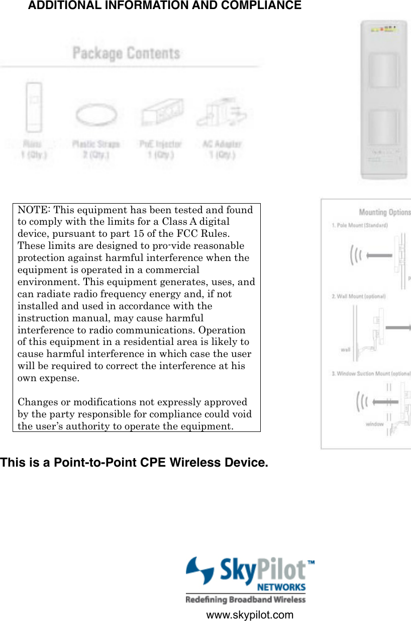 www.skypilot.comNOTE: This equipment has been tested and found to comply with the limits for a Class A digital device, pursuant to part 15 of the FCC Rules. These limits are designed to pro-vide reasonable protection against harmful interference when the equipment is operated in a commercial environment. This equipment generates, uses, and can radiate radio frequency energy and, if not installed and used in accordance with the instruction manual, may cause harmful interference to radio communications. Operation of this equipment in a residential area is likely to cause harmful interference in which case the user will be required to correct the interference at his own expense.!Changes or modifications not expressly approved by the party responsible for compliance could void the user’s authority to operate the equipment.ADDITIONAL INFORMATION AND COMPLIANCEThis is a Point-to-Point CPE Wireless Device.  