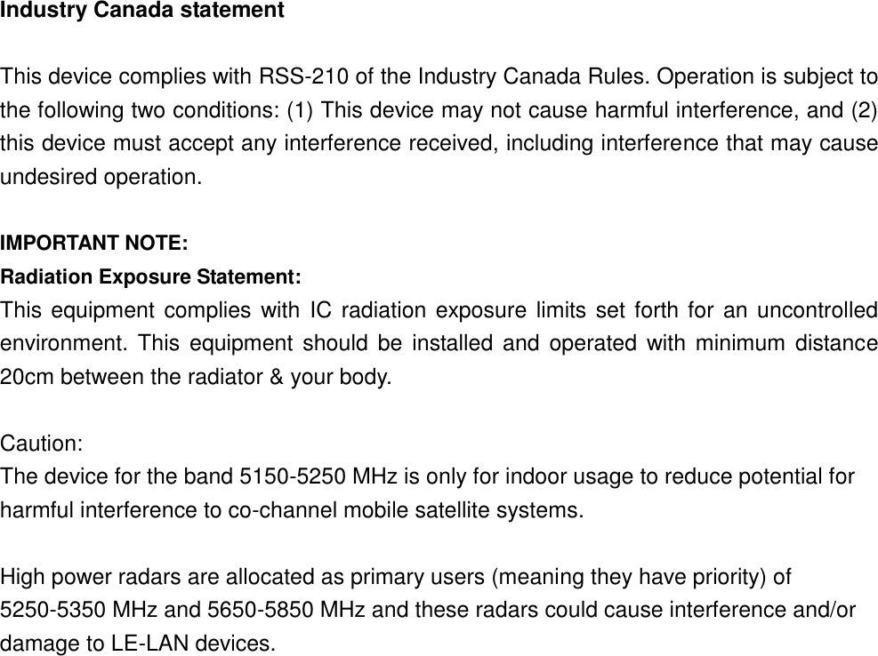 Industry Canada statement  This device complies with RSS-210 of the Industry Canada Rules. Operation is subject to the following two conditions: (1) This device may not cause harmful interference, and (2) this device must accept any interference received, including interference that may cause undesired operation.  IMPORTANT NOTE: Radiation Exposure Statement: This equipment complies with  IC radiation exposure limits set forth for an uncontrolled environment. This equipment  should  be installed and operated  with minimum  distance 20cm between the radiator &amp; your body.  Caution: The device for the band 5150-5250 MHz is only for indoor usage to reduce potential for harmful interference to co-channel mobile satellite systems.    High power radars are allocated as primary users (meaning they have priority) of 5250-5350 MHz and 5650-5850 MHz and these radars could cause interference and/or damage to LE-LAN devices.    This device has been designed to operate with an antenna having a maximum gain of 8 dBi. Antenna having a higher gain is strictly prohibited per regulations of Industry Canada. The required antenna impedance is 50 ohms.      