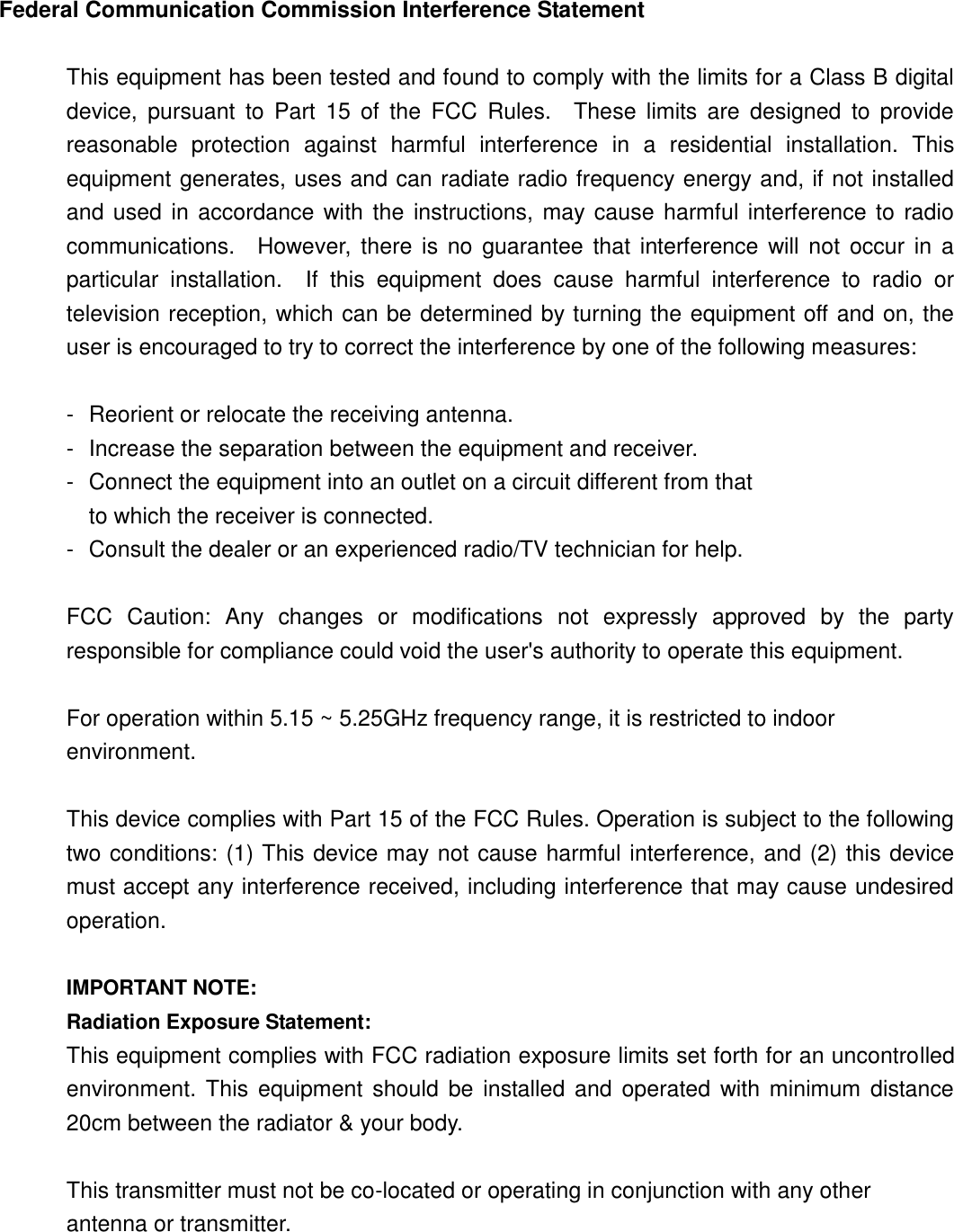 Federal Communication Commission Interference Statement  This equipment has been tested and found to comply with the limits for a Class B digital device,  pursuant  to  Part  15 of  the  FCC  Rules.    These  limits  are  designed  to  provide reasonable  protection  against  harmful  interference  in  a  residential  installation.  This equipment generates, uses and can radiate radio frequency energy and, if not installed and used in accordance with  the instructions,  may cause harmful interference to radio communications.    However, there is no guarantee  that  interference will  not  occur in a particular  installation.    If  this  equipment  does  cause  harmful  interference  to  radio  or television reception, which can be determined by turning the equipment off and on, the user is encouraged to try to correct the interference by one of the following measures:  -  Reorient or relocate the receiving antenna. -  Increase the separation between the equipment and receiver. -  Connect the equipment into an outlet on a circuit different from that to which the receiver is connected. -  Consult the dealer or an experienced radio/TV technician for help.  FCC  Caution:  Any  changes  or  modifications  not  expressly  approved  by  the  party responsible for compliance could void the user&apos;s authority to operate this equipment.  For operation within 5.15 ~ 5.25GHz frequency range, it is restricted to indoor environment.  This device complies with Part 15 of the FCC Rules. Operation is subject to the following two conditions: (1) This device may not cause harmful interference, and (2) this device must accept any interference received, including interference that may cause undesired operation.  IMPORTANT NOTE: Radiation Exposure Statement: This equipment complies with FCC radiation exposure limits set forth for an uncontrolled environment. This equipment should be installed  and operated with minimum  distance 20cm between the radiator &amp; your body.  This transmitter must not be co-located or operating in conjunction with any other antenna or transmitter.  