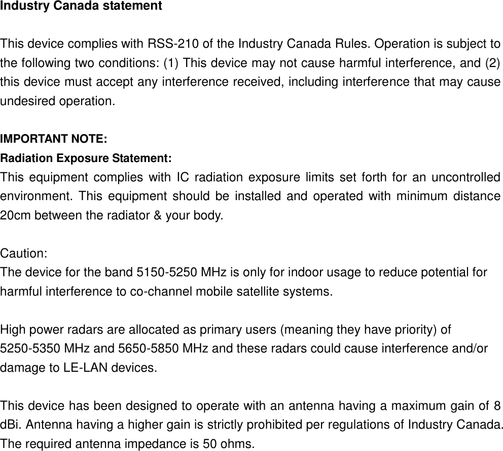 Industry Canada statement  This device complies with RSS-210 of the Industry Canada Rules. Operation is subject to the following two conditions: (1) This device may not cause harmful interference, and (2) this device must accept any interference received, including interference that may cause undesired operation.  IMPORTANT NOTE: Radiation Exposure Statement: This equipment complies with  IC radiation exposure limits set forth for an uncontrolled environment. This equipment  should  be installed and operated  with minimum  distance 20cm between the radiator &amp; your body.  Caution: The device for the band 5150-5250 MHz is only for indoor usage to reduce potential for harmful interference to co-channel mobile satellite systems.    High power radars are allocated as primary users (meaning they have priority) of 5250-5350 MHz and 5650-5850 MHz and these radars could cause interference and/or damage to LE-LAN devices.    This device has been designed to operate with an antenna having a maximum gain of 8 dBi. Antenna having a higher gain is strictly prohibited per regulations of Industry Canada. The required antenna impedance is 50 ohms.      