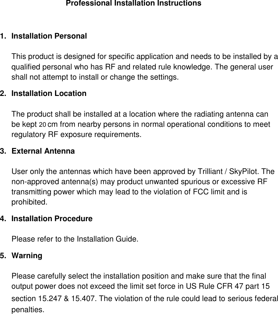    Professional Installation Instructions  1.  Installation Personal  This product is designed for specific application and needs to be installed by a qualified personal who has RF and related rule knowledge. The general user shall not attempt to install or change the settings. 2.  Installation Location  The product shall be installed at a location where the radiating antenna can be kept 25cm from nearby persons in normal operational conditions to meet regulatory RF exposure requirements. 3.  External Antenna  User only the antennas which have been approved by Trilliant / SkyPilot. The non-approved antenna(s) may product unwanted spurious or excessive RF transmitting power which may lead to the violation of FCC limit and is prohibited. 4.  Installation Procedure  Please refer to the Installation Guide. 5.  Warning  Please carefully select the installation position and make sure that the final output power does not exceed the limit set force in US Rule CFR 47 part 15 section 15.247 &amp; 15.407. The violation of the rule could lead to serious federal penalties. 20