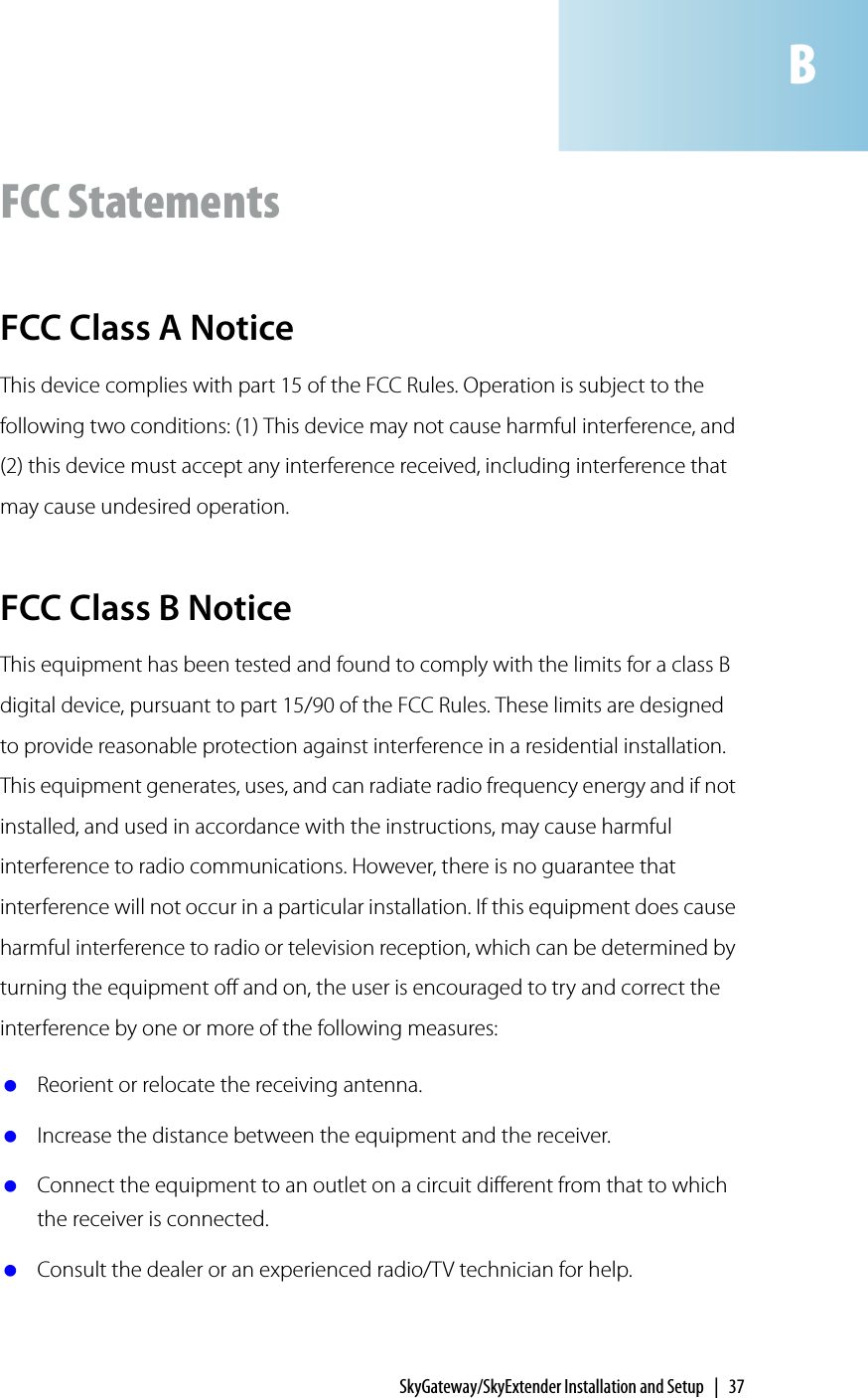 SkyGateway/SkyExtender Installation and Setup | 37FCC StatementsFCC Class A NoticeThis device complies with part 15 of the FCC Rules. Operation is subject to the following two conditions: (1) This device may not cause harmful interference, and (2) this device must accept any interference received, including interference that may cause undesired operation.FCC Class B NoticeThis equipment has been tested and found to comply with the limits for a class B digital device, pursuant to part 15/90 of the FCC Rules. These limits are designed to provide reasonable protection against interference in a residential installation. This equipment generates, uses, and can radiate radio frequency energy and if not installed, and used in accordance with the instructions, may cause harmful interference to radio communications. However, there is no guarantee that interference will not occur in a particular installation. If this equipment does cause harmful interference to radio or television reception, which can be determined by turning the equipment off and on, the user is encouraged to try and correct the interference by one or more of the following measures: Reorient or relocate the receiving antenna. Increase the distance between the equipment and the receiver. Connect the equipment to an outlet on a circuit different from that to which the receiver is connected. Consult the dealer or an experienced radio/TV technician for help.B