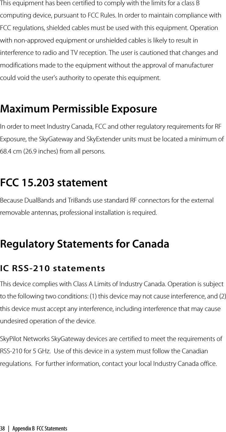 38 | Appendix B FCC StatementsThis equipment has been certified to comply with the limits for a class B computing device, pursuant to FCC Rules. In order to maintain compliance with FCC regulations, shielded cables must be used with this equipment. Operation with non-approved equipment or unshielded cables is likely to result in interference to radio and TV reception. The user is cautioned that changes and modifications made to the equipment without the approval of manufacturer could void the user&apos;s authority to operate this equipment.Maximum Permissible ExposureIn order to meet Industry Canada, FCC and other regulatory requirements for RF Exposure, the SkyGateway and SkyExtender units must be located a minimum of 68.4 cm (26.9 inches) from all persons.FCC 15.203 statementBecause DualBands and TriBands use standard RF connectors for the external removable antennas, professional installation is required.Regulatory Statements for CanadaIC RSS-210 statementsThis device complies with Class A Limits of Industry Canada. Operation is subject to the following two conditions: (1) this device may not cause interference, and (2) this device must accept any interference, including interference that may cause undesired operation of the device.SkyPilot Networks SkyGateway devices are certified to meet the requirements of RSS-210 for 5 GHz.  Use of this device in a system must follow the Canadian regulations.  For further information, contact your local Industry Canada office.