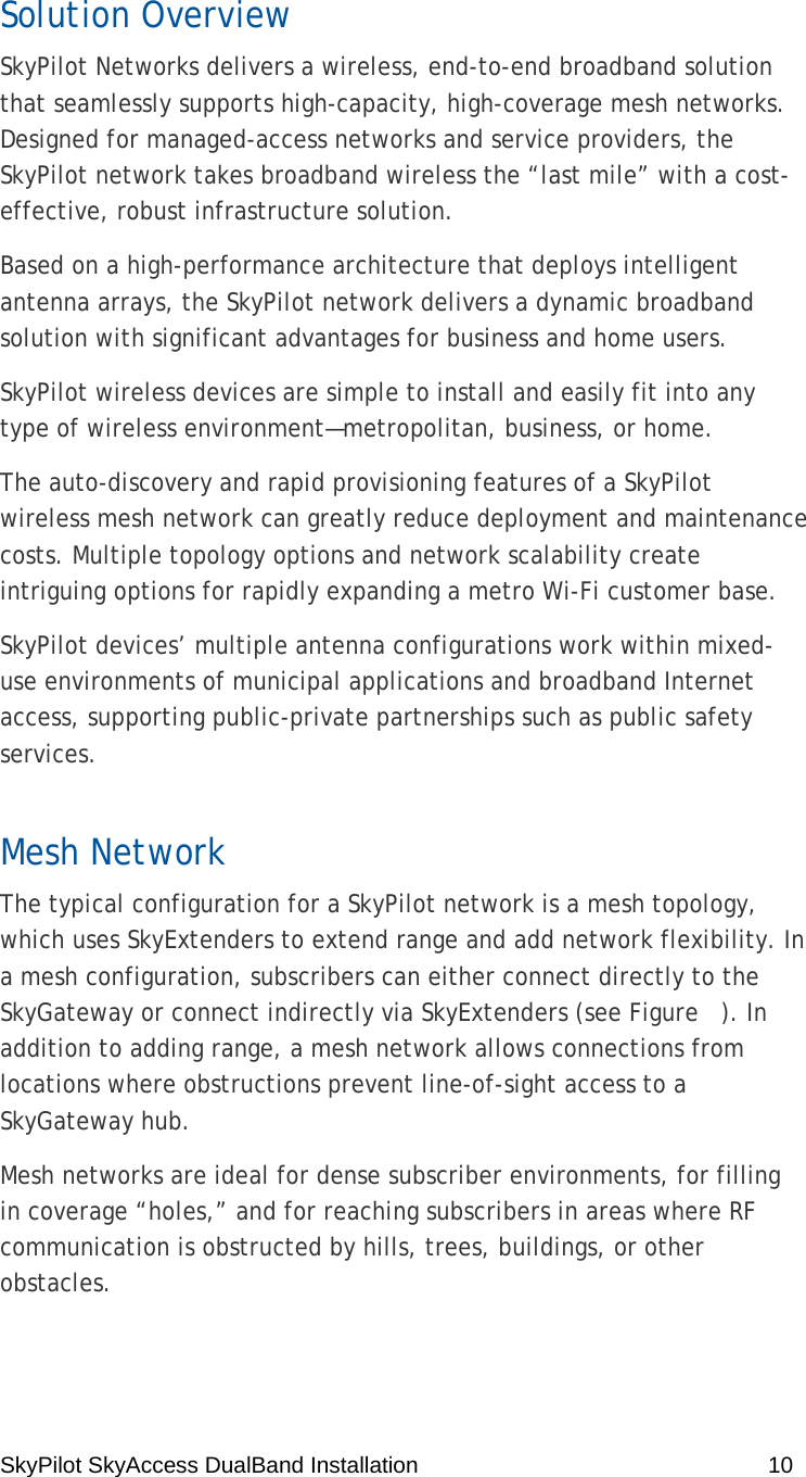 SkyPilot SkyAccess DualBand Installation    10 Solution Overview SkyPilot Networks delivers a wireless, end-to-end broadband solution that seamlessly supports high-capacity, high-coverage mesh networks. Designed for managed-access networks and service providers, the SkyPilot network takes broadband wireless the “last mile” with a cost-effective, robust infrastructure solution. Based on a high-performance architecture that deploys intelligent antenna arrays, the SkyPilot network delivers a dynamic broadband solution with significant advantages for business and home users. SkyPilot wireless devices are simple to install and easily fit into any type of wireless environment—metropolitan, business, or home. The auto-discovery and rapid provisioning features of a SkyPilot wireless mesh network can greatly reduce deployment and maintenance costs. Multiple topology options and network scalability create intriguing options for rapidly expanding a metro Wi-Fi customer base. SkyPilot devices’ multiple antenna configurations work within mixed-use environments of municipal applications and broadband Internet access, supporting public-private partnerships such as public safety services. Mesh Network The typical configuration for a SkyPilot network is a mesh topology, which uses SkyExtenders to extend range and add network flexibility. In a mesh configuration, subscribers can either connect directly to the SkyGateway or connect indirectly via SkyExtenders (see Figure   ). In addition to adding range, a mesh network allows connections from locations where obstructions prevent line-of-sight access to a SkyGateway hub. Mesh networks are ideal for dense subscriber environments, for filling in coverage “holes,” and for reaching subscribers in areas where RF communication is obstructed by hills, trees, buildings, or other obstacles. 