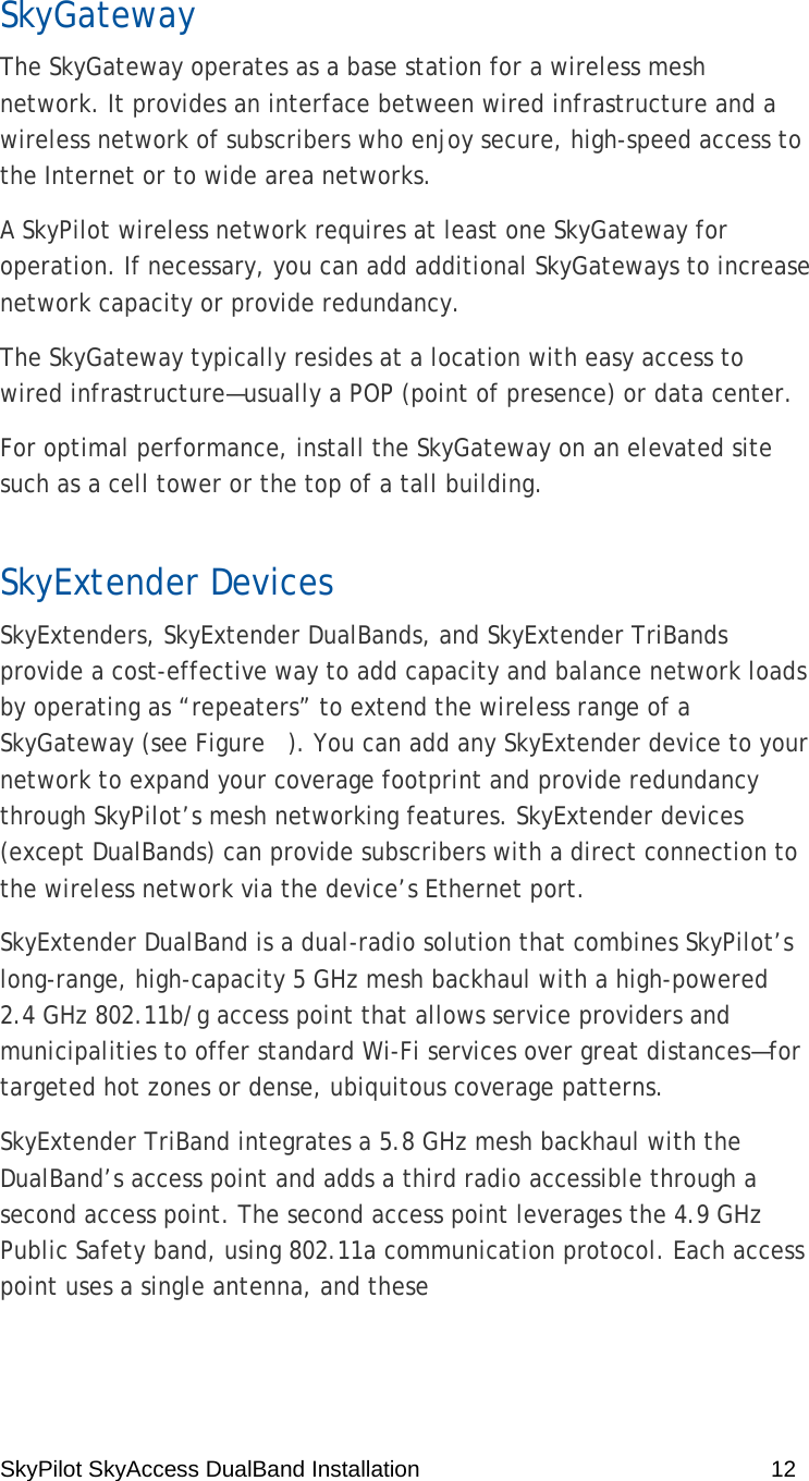 SkyPilot SkyAccess DualBand Installation    12 SkyGateway The SkyGateway operates as a base station for a wireless mesh network. It provides an interface between wired infrastructure and a wireless network of subscribers who enjoy secure, high-speed access to the Internet or to wide area networks. A SkyPilot wireless network requires at least one SkyGateway for operation. If necessary, you can add additional SkyGateways to increase network capacity or provide redundancy. The SkyGateway typically resides at a location with easy access to wired infrastructure—usually a POP (point of presence) or data center. For optimal performance, install the SkyGateway on an elevated site such as a cell tower or the top of a tall building. SkyExtender Devices SkyExtenders, SkyExtender DualBands, and SkyExtender TriBands provide a cost-effective way to add capacity and balance network loads by operating as “repeaters” to extend the wireless range of a SkyGateway (see Figure   ). You can add any SkyExtender device to your network to expand your coverage footprint and provide redundancy through SkyPilot’s mesh networking features. SkyExtender devices (except DualBands) can provide subscribers with a direct connection to the wireless network via the device’s Ethernet port. SkyExtender DualBand is a dual-radio solution that combines SkyPilot’s long-range, high-capacity 5 GHz mesh backhaul with a high-powered 2.4 GHz 802.11b/g access point that allows service providers and municipalities to offer standard Wi-Fi services over great distances—for targeted hot zones or dense, ubiquitous coverage patterns. SkyExtender TriBand integrates a 5.8 GHz mesh backhaul with the DualBand’s access point and adds a third radio accessible through a second access point. The second access point leverages the 4.9 GHz Public Safety band, using 802.11a communication protocol. Each access point uses a single antenna, and these  