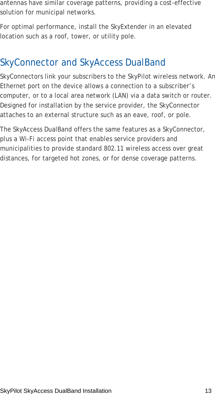 SkyPilot SkyAccess DualBand Installation    13  antennas have similar coverage patterns, providing a cost-effective solution for municipal networks. For optimal performance, install the SkyExtender in an elevated location such as a roof, tower, or utility pole. SkyConnector and SkyAccess DualBand SkyConnectors link your subscribers to the SkyPilot wireless network. An Ethernet port on the device allows a connection to a subscriber’s computer, or to a local area network (LAN) via a data switch or router. Designed for installation by the service provider, the SkyConnector attaches to an external structure such as an eave, roof, or pole.  The SkyAccess DualBand offers the same features as a SkyConnector, plus a Wi-Fi access point that enables service providers and municipalities to provide standard 802.11 wireless access over great distances, for targeted hot zones, or for dense coverage patterns.    