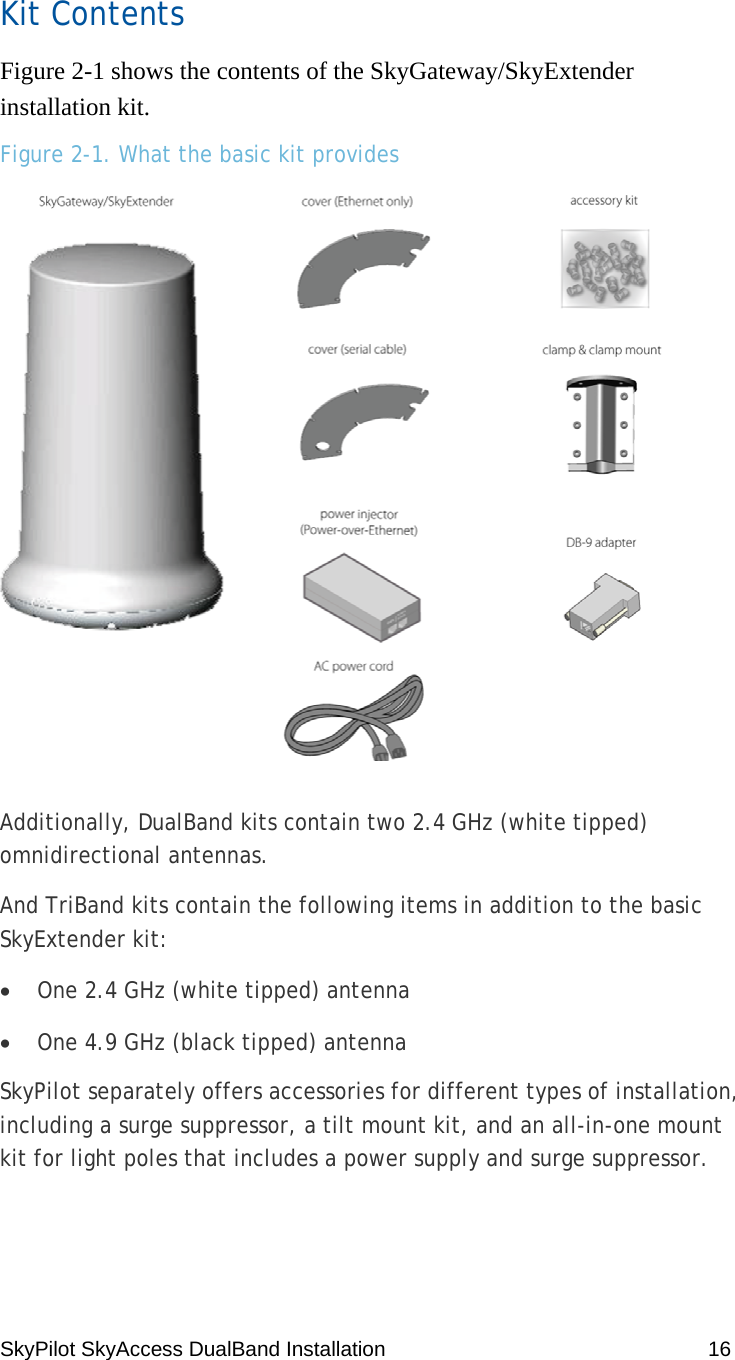 SkyPilot SkyAccess DualBand Installation    16 Kit Contents Figure 2-1 shows the contents of the SkyGateway/SkyExtender installation kit. Figure 2-1. What the basic kit provides  Additionally, DualBand kits contain two 2.4 GHz (white tipped) omnidirectional antennas. And TriBand kits contain the following items in addition to the basic SkyExtender kit: • One 2.4 GHz (white tipped) antenna • One 4.9 GHz (black tipped) antenna SkyPilot separately offers accessories for different types of installation, including a surge suppressor, a tilt mount kit, and an all-in-one mount kit for light poles that includes a power supply and surge suppressor. 