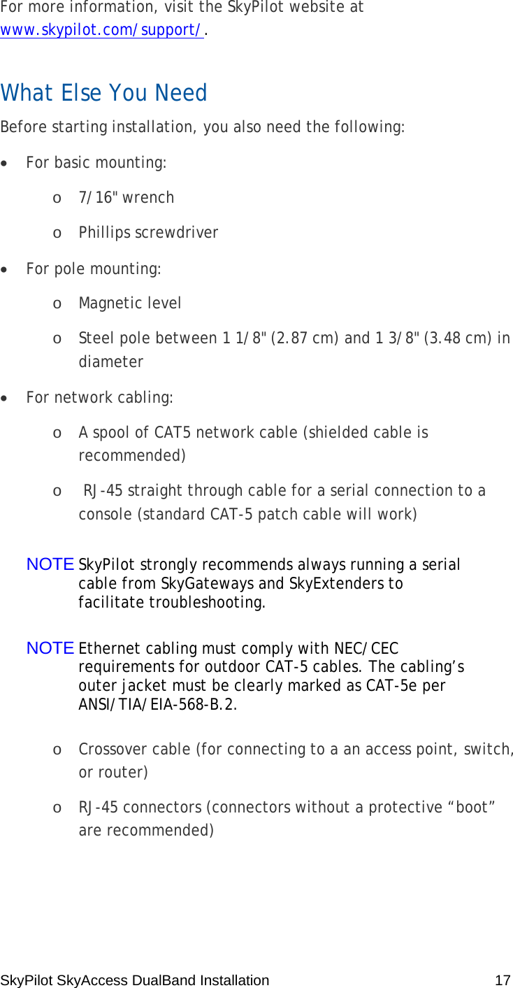 SkyPilot SkyAccess DualBand Installation    17 For more information, visit the SkyPilot website at www.skypilot.com/support/. What Else You Need Before starting installation, you also need the following: • For basic mounting: o 7/16&quot; wrench o Phillips screwdriver • For pole mounting: o Magnetic level o Steel pole between 1 1/8&quot; (2.87 cm) and 1 3/8&quot; (3.48 cm) in diameter • For network cabling: o A spool of CAT5 network cable (shielded cable is recommended) o  RJ-45 straight through cable for a serial connection to a console (standard CAT-5 patch cable will work) NOTE SkyPilot strongly recommends always running a serial cable from SkyGateways and SkyExtenders to facilitate troubleshooting. NOTE Ethernet cabling must comply with NEC/CEC requirements for outdoor CAT-5 cables. The cabling’s outer jacket must be clearly marked as CAT-5e per ANSI/TIA/EIA-568-B.2. o Crossover cable (for connecting to a an access point, switch, or router) o RJ-45 connectors (connectors without a protective “boot” are recommended) 