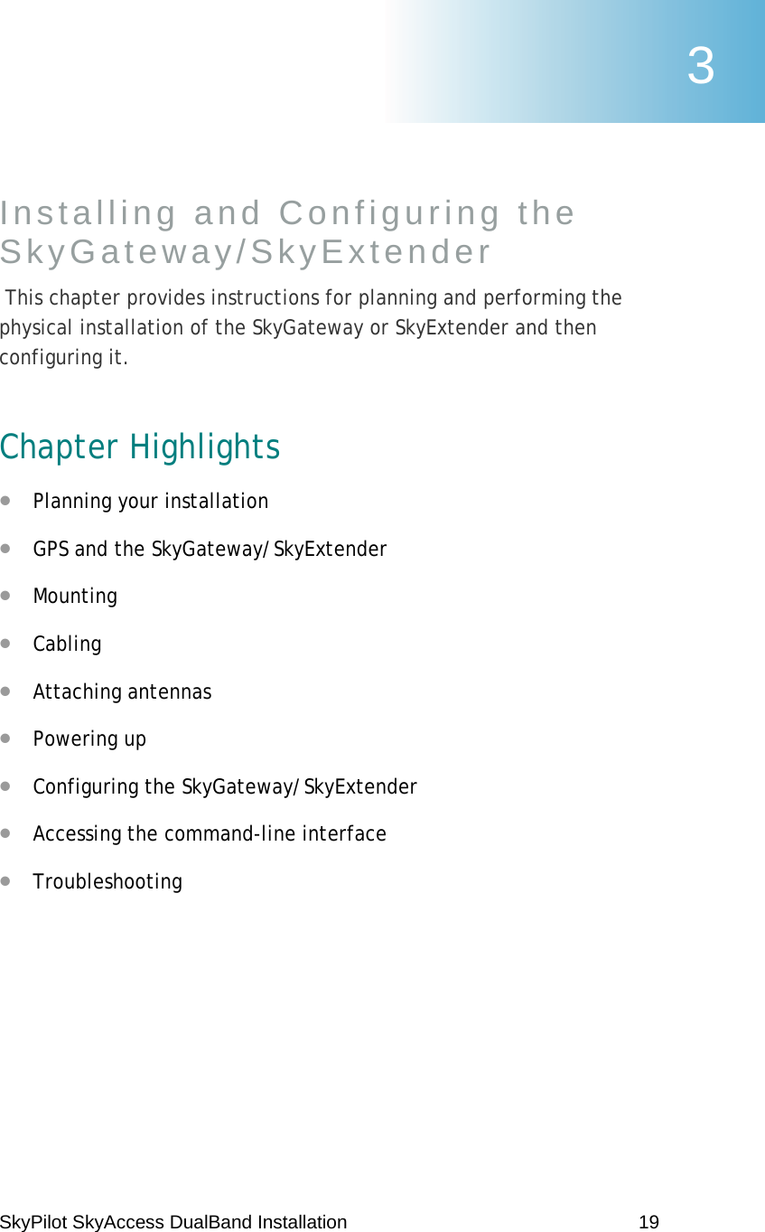 SkyPilot SkyAccess DualBand Installation    19 Installing and Configuring the SkyGateway/SkyExtender  This chapter provides instructions for planning and performing the physical installation of the SkyGateway or SkyExtender and then configuring it. Chapter Highlights • Planning your installation • GPS and the SkyGateway/SkyExtender • Mounting • Cabling • Attaching antennas • Powering up • Configuring the SkyGateway/SkyExtender • Accessing the command-line interface • Troubleshooting 3 