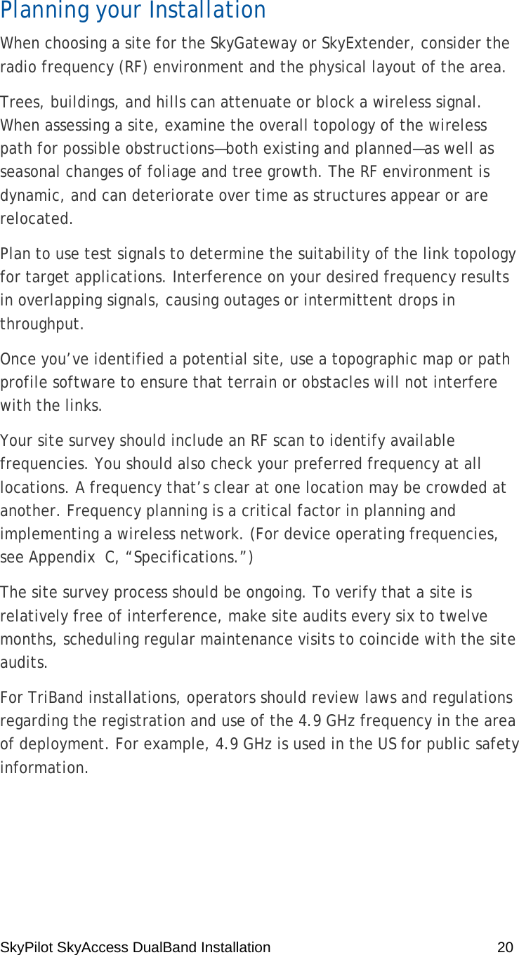 SkyPilot SkyAccess DualBand Installation    20 Planning your Installation When choosing a site for the SkyGateway or SkyExtender, consider the radio frequency (RF) environment and the physical layout of the area. Trees, buildings, and hills can attenuate or block a wireless signal. When assessing a site, examine the overall topology of the wireless path for possible obstructions—both existing and planned—as well as seasonal changes of foliage and tree growth. The RF environment is dynamic, and can deteriorate over time as structures appear or are relocated. Plan to use test signals to determine the suitability of the link topology for target applications. Interference on your desired frequency results in overlapping signals, causing outages or intermittent drops in throughput. Once you’ve identified a potential site, use a topographic map or path profile software to ensure that terrain or obstacles will not interfere with the links. Your site survey should include an RF scan to identify available frequencies. You should also check your preferred frequency at all locations. A frequency that’s clear at one location may be crowded at another. Frequency planning is a critical factor in planning and implementing a wireless network. (For device operating frequencies, see Appendix  C, “Specifications.”) The site survey process should be ongoing. To verify that a site is relatively free of interference, make site audits every six to twelve months, scheduling regular maintenance visits to coincide with the site audits. For TriBand installations, operators should review laws and regulations regarding the registration and use of the 4.9 GHz frequency in the area of deployment. For example, 4.9 GHz is used in the US for public safety information. 