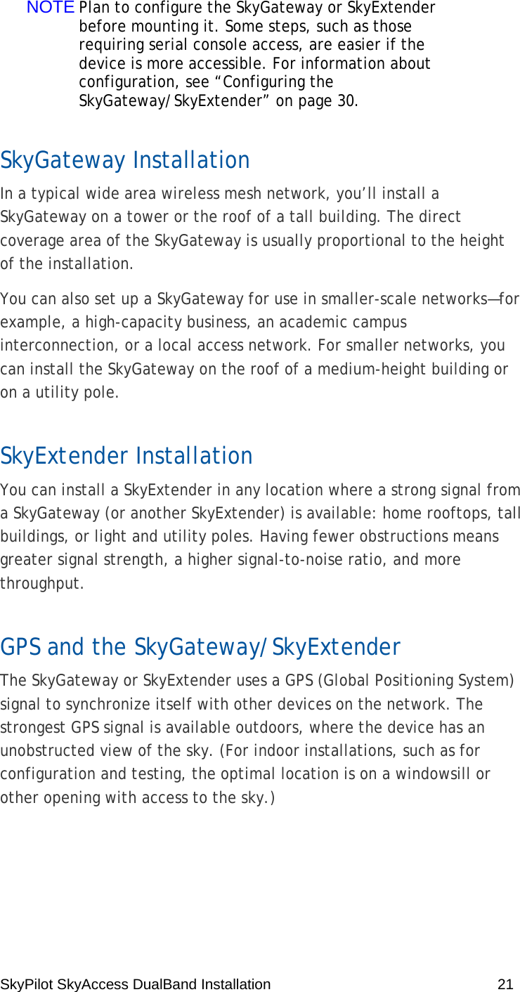 SkyPilot SkyAccess DualBand Installation    21 NOTE Plan to configure the SkyGateway or SkyExtender before mounting it. Some steps, such as those requiring serial console access, are easier if the device is more accessible. For information about configuration, see “Configuring the SkyGateway/SkyExtender” on page 30. SkyGateway Installation In a typical wide area wireless mesh network, you’ll install a SkyGateway on a tower or the roof of a tall building. The direct coverage area of the SkyGateway is usually proportional to the height of the installation. You can also set up a SkyGateway for use in smaller-scale networks—for example, a high-capacity business, an academic campus interconnection, or a local access network. For smaller networks, you can install the SkyGateway on the roof of a medium-height building or on a utility pole.  SkyExtender Installation You can install a SkyExtender in any location where a strong signal from a SkyGateway (or another SkyExtender) is available: home rooftops, tall buildings, or light and utility poles. Having fewer obstructions means greater signal strength, a higher signal-to-noise ratio, and more throughput. GPS and the SkyGateway/SkyExtender The SkyGateway or SkyExtender uses a GPS (Global Positioning System) signal to synchronize itself with other devices on the network. The strongest GPS signal is available outdoors, where the device has an unobstructed view of the sky. (For indoor installations, such as for configuration and testing, the optimal location is on a windowsill or other opening with access to the sky.) 