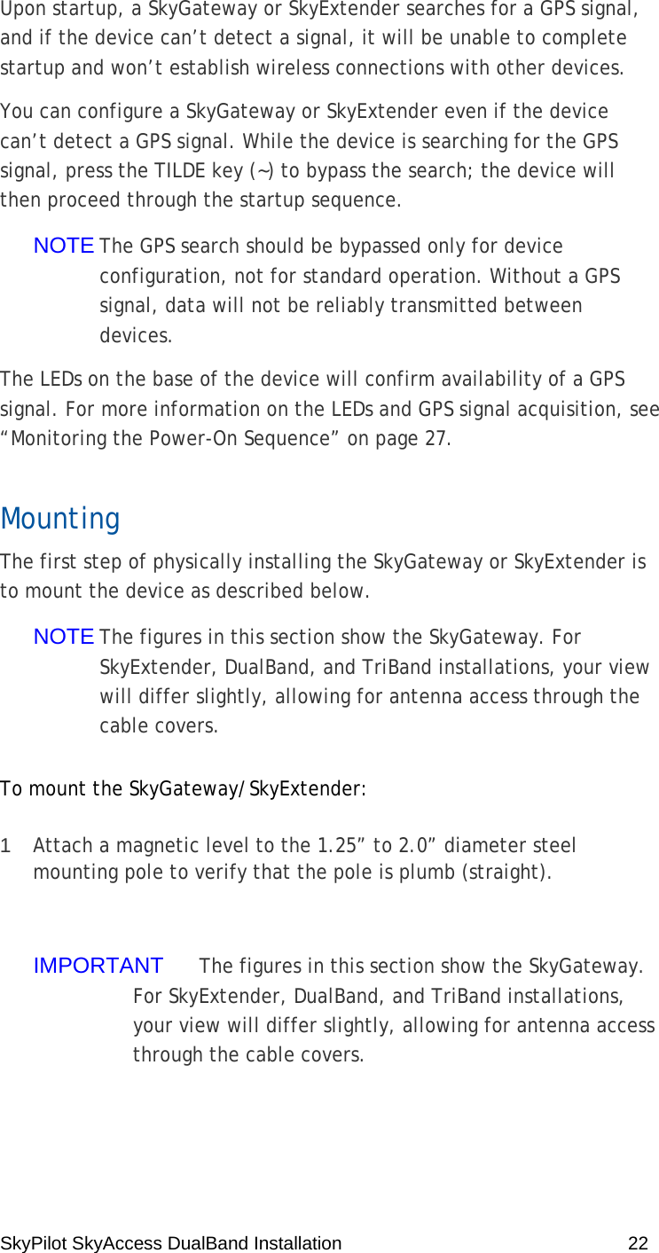SkyPilot SkyAccess DualBand Installation    22 Upon startup, a SkyGateway or SkyExtender searches for a GPS signal, and if the device can’t detect a signal, it will be unable to complete startup and won’t establish wireless connections with other devices. You can configure a SkyGateway or SkyExtender even if the device can’t detect a GPS signal. While the device is searching for the GPS signal, press the TILDE key (~) to bypass the search; the device will then proceed through the startup sequence. NOTE The GPS search should be bypassed only for device configuration, not for standard operation. Without a GPS signal, data will not be reliably transmitted between devices. The LEDs on the base of the device will confirm availability of a GPS signal. For more information on the LEDs and GPS signal acquisition, see “Monitoring the Power-On Sequence” on page 27. Mounting The first step of physically installing the SkyGateway or SkyExtender is to mount the device as described below. NOTE The figures in this section show the SkyGateway. For SkyExtender, DualBand, and TriBand installations, your view will differ slightly, allowing for antenna access through the cable covers. To mount the SkyGateway/SkyExtender: 1  Attach a magnetic level to the 1.25” to 2.0” diameter steel mounting pole to verify that the pole is plumb (straight).  IMPORTANT  The figures in this section show the SkyGateway. For SkyExtender, DualBand, and TriBand installations, your view will differ slightly, allowing for antenna access through the cable covers. 