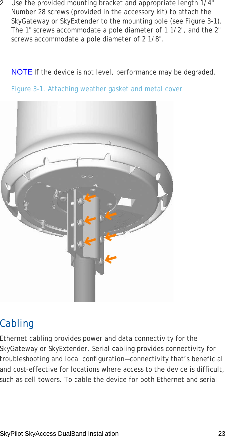 SkyPilot SkyAccess DualBand Installation    23 2  Use the provided mounting bracket and appropriate length 1/4&quot; Number 28 screws (provided in the accessory kit) to attach the SkyGateway or SkyExtender to the mounting pole (see Figure 3-1). The 1&quot; screws accommodate a pole diameter of 1 1/2&quot;, and the 2&quot; screws accommodate a pole diameter of 2 1/8&quot;.  NOTE If the device is not level, performance may be degraded. Figure 3-1. Attaching weather gasket and metal cover  Cabling Ethernet cabling provides power and data connectivity for the SkyGateway or SkyExtender. Serial cabling provides connectivity for troubleshooting and local configuration—connectivity that’s beneficial and cost-effective for locations where access to the device is difficult, such as cell towers. To cable the device for both Ethernet and serial 