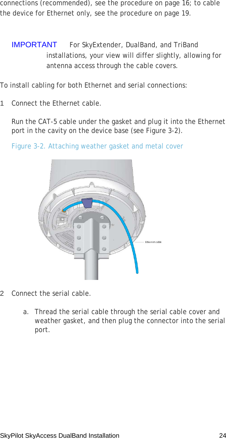 SkyPilot SkyAccess DualBand Installation    24 connections (recommended), see the procedure on page 16; to cable the device for Ethernet only, see the procedure on page 19.  IMPORTANT  For SkyExtender, DualBand, and TriBand installations, your view will differ slightly, allowing for antenna access through the cable covers. To install cabling for both Ethernet and serial connections: 1  Connect the Ethernet cable. Run the CAT-5 cable under the gasket and plug it into the Ethernet port in the cavity on the device base (see Figure 3-2). Figure 3-2. Attaching weather gasket and metal cover  2  Connect the serial cable. a. Thread the serial cable through the serial cable cover and weather gasket, and then plug the connector into the serial port. 