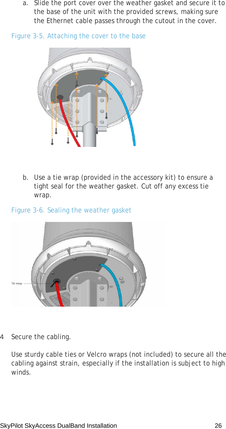 SkyPilot SkyAccess DualBand Installation    26 a. Slide the port cover over the weather gasket and secure it to the base of the unit with the provided screws, making sure the Ethernet cable passes through the cutout in the cover. Figure 3-5. Attaching the cover to the base   b. Use a tie wrap (provided in the accessory kit) to ensure a tight seal for the weather gasket. Cut off any excess tie wrap. Figure 3-6. Sealing the weather gasket   4  Secure the cabling. Use sturdy cable ties or Velcro wraps (not included) to secure all the cabling against strain, especially if the installation is subject to high winds. 