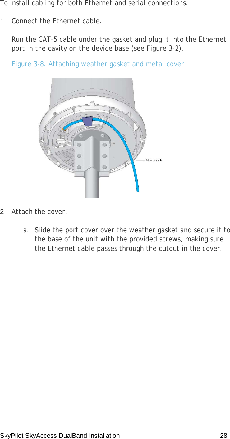 SkyPilot SkyAccess DualBand Installation    28 To install cabling for both Ethernet and serial connections: 1  Connect the Ethernet cable. Run the CAT-5 cable under the gasket and plug it into the Ethernet port in the cavity on the device base (see Figure 3-2). Figure 3-8. Attaching weather gasket and metal cover  2  Attach the cover. a. Slide the port cover over the weather gasket and secure it to the base of the unit with the provided screws, making sure the Ethernet cable passes through the cutout in the cover. 