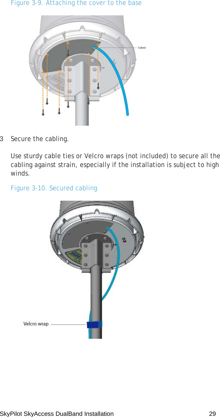 SkyPilot SkyAccess DualBand Installation    29 Figure 3-9. Attaching the cover to the base  3  Secure the cabling. Use sturdy cable ties or Velcro wraps (not included) to secure all the cabling against strain, especially if the installation is subject to high winds. Figure 3-10. Secured cabling  