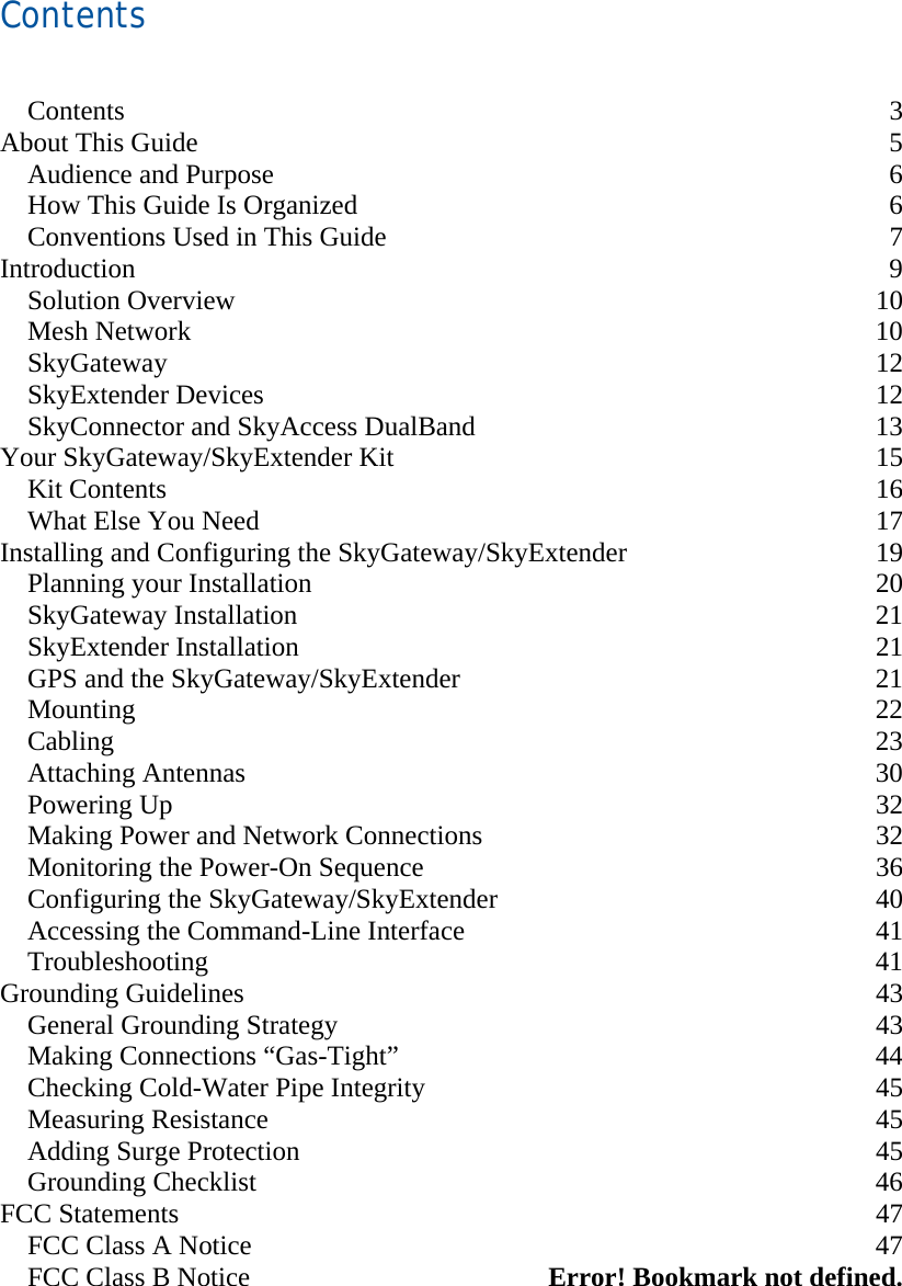 Contents    Contents 3 About This Guide  5 Audience and Purpose  6 How This Guide Is Organized  6 Conventions Used in This Guide  7 Introduction 9 Solution Overview  10 Mesh Network  10 SkyGateway 12 SkyExtender Devices  12 SkyConnector and SkyAccess DualBand  13 Your SkyGateway/SkyExtender Kit  15 Kit Contents  16 What Else You Need  17 Installing and Configuring the SkyGateway/SkyExtender  19 Planning your Installation  20 SkyGateway Installation  21 SkyExtender Installation  21 GPS and the SkyGateway/SkyExtender  21 Mounting 22 Cabling 23 Attaching Antennas  30 Powering Up  32 Making Power and Network Connections  32 Monitoring the Power-On Sequence  36 Configuring the SkyGateway/SkyExtender  40 Accessing the Command-Line Interface  41 Troubleshooting 41 Grounding Guidelines  43 General Grounding Strategy  43 Making Connections “Gas-Tight”  44 Checking Cold-Water Pipe Integrity  45 Measuring Resistance  45 Adding Surge Protection  45 Grounding Checklist  46 FCC Statements  47 FCC Class A Notice  47 FCC Class B Notice  Error! Bookmark not defined. 