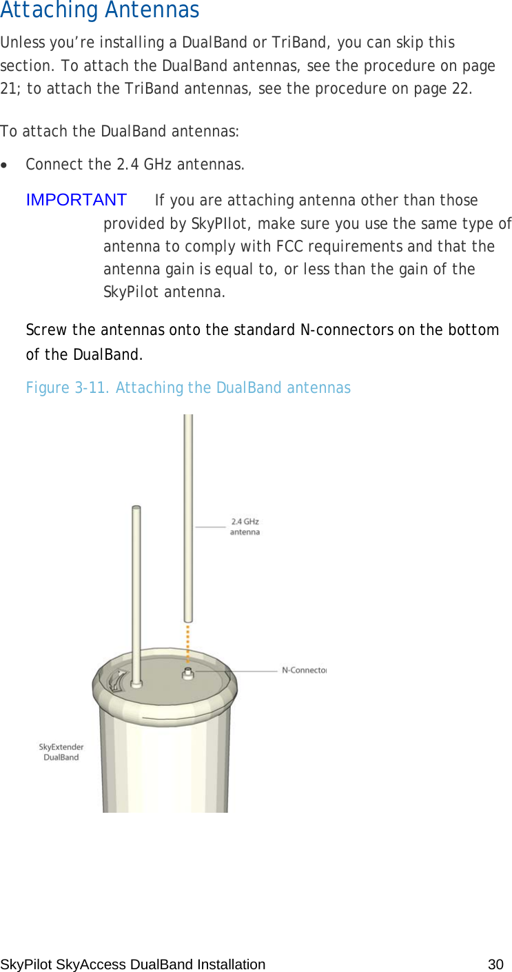 SkyPilot SkyAccess DualBand Installation    30 Attaching Antennas Unless you’re installing a DualBand or TriBand, you can skip this section. To attach the DualBand antennas, see the procedure on page 21; to attach the TriBand antennas, see the procedure on page 22. To attach the DualBand antennas: • Connect the 2.4 GHz antennas. IMPORTANT  If you are attaching antenna other than those provided by SkyPIlot, make sure you use the same type of antenna to comply with FCC requirements and that the antenna gain is equal to, or less than the gain of the SkyPilot antenna. Screw the antennas onto the standard N-connectors on the bottom of the DualBand. Figure 3-11. Attaching the DualBand antennas   