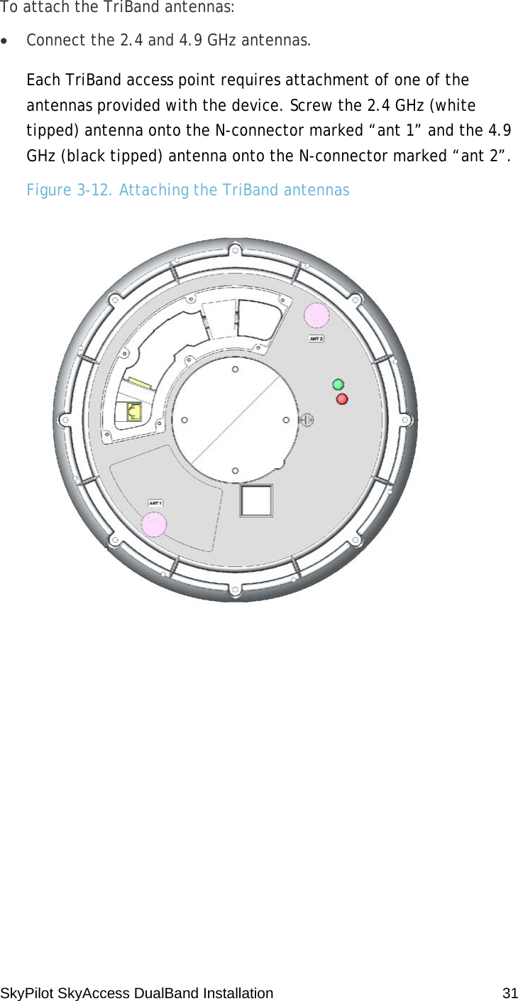 SkyPilot SkyAccess DualBand Installation    31 To attach the TriBand antennas: • Connect the 2.4 and 4.9 GHz antennas. Each TriBand access point requires attachment of one of the antennas provided with the device. Screw the 2.4 GHz (white tipped) antenna onto the N-connector marked “ant 1” and the 4.9 GHz (black tipped) antenna onto the N-connector marked “ant 2”. Figure 3-12. Attaching the TriBand antennas   