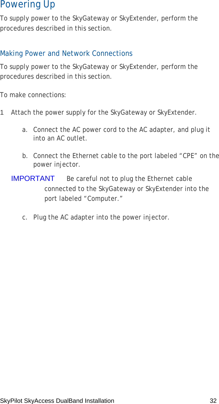 SkyPilot SkyAccess DualBand Installation    32 Powering Up To supply power to the SkyGateway or SkyExtender, perform the procedures described in this section. Making Power and Network Connections To supply power to the SkyGateway or SkyExtender, perform the procedures described in this section. To make connections: 1  Attach the power supply for the SkyGateway or SkyExtender. a. Connect the AC power cord to the AC adapter, and plug it into an AC outlet. b. Connect the Ethernet cable to the port labeled “CPE” on the power injector. IMPORTANT  Be careful not to plug the Ethernet cable connected to the SkyGateway or SkyExtender into the port labeled “Computer.” c. Plug the AC adapter into the power injector. 