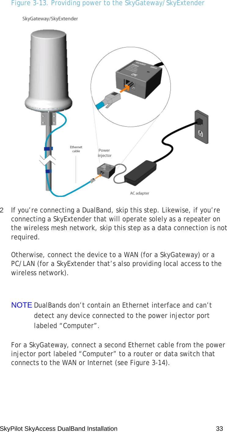 SkyPilot SkyAccess DualBand Installation    33 Figure 3-13. Providing power to the SkyGateway/SkyExtender  2  If you’re connecting a DualBand, skip this step. Likewise, if you’re connecting a SkyExtender that will operate solely as a repeater on the wireless mesh network, skip this step as a data connection is not required. Otherwise, connect the device to a WAN (for a SkyGateway) or a PC/LAN (for a SkyExtender that’s also providing local access to the wireless network).  NOTE DualBands don’t contain an Ethernet interface and can’t detect any device connected to the power injector port labeled “Computer”. For a SkyGateway, connect a second Ethernet cable from the power injector port labeled “Computer” to a router or data switch that connects to the WAN or Internet (see Figure 3-14). 