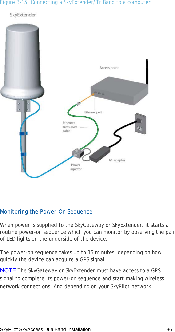 SkyPilot SkyAccess DualBand Installation    36 Figure 3-15. Connecting a SkyExtender/TriBand to a computer   Monitoring the Power-On Sequence When power is supplied to the SkyGateway or SkyExtender, it starts a routine power-on sequence which you can monitor by observing the pair of LED lights on the underside of the device. The power-on sequence takes up to 15 minutes, depending on how quickly the device can acquire a GPS signal. NOTE The SkyGateway or SkyExtender must have access to a GPS signal to complete its power-on sequence and start making wireless network connections. And depending on your SkyPilot network 