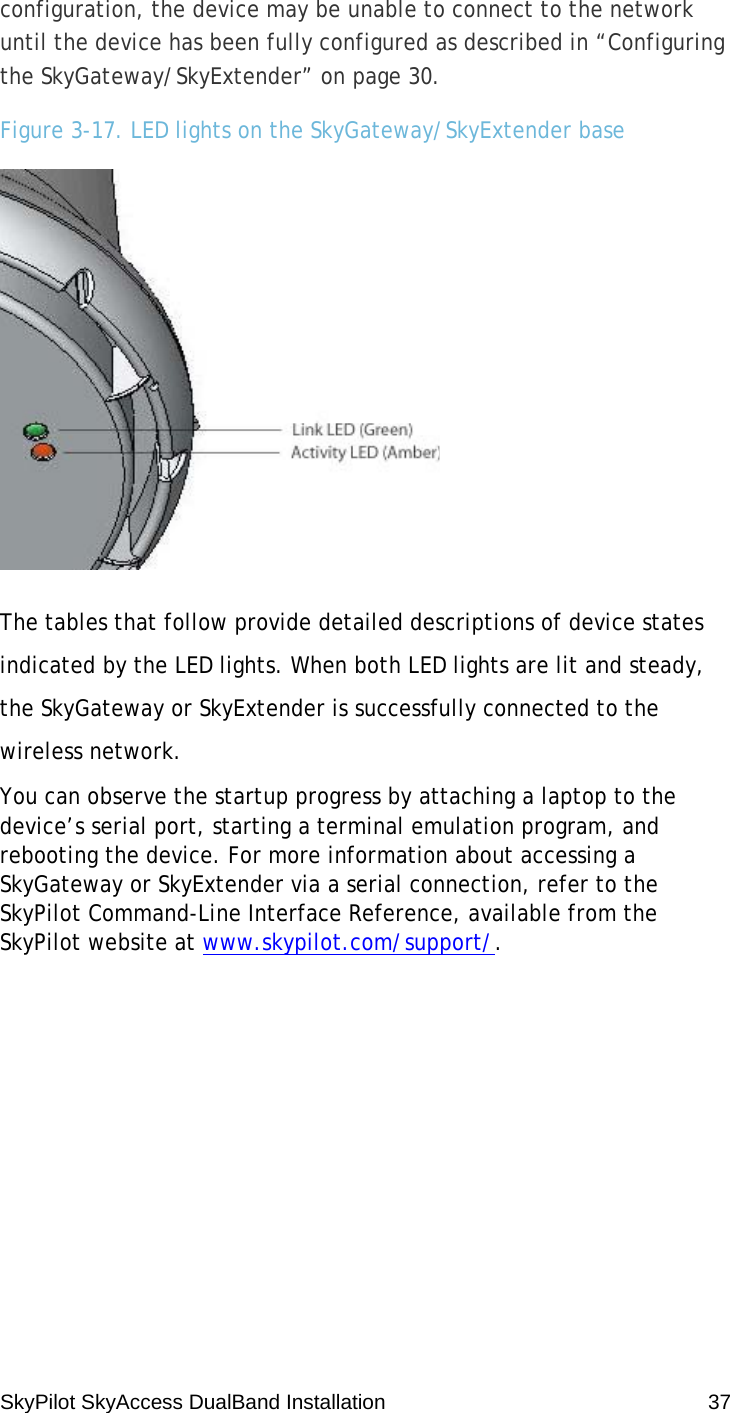 SkyPilot SkyAccess DualBand Installation    37 configuration, the device may be unable to connect to the network until the device has been fully configured as described in “Configuring the SkyGateway/SkyExtender” on page 30. Figure 3-17. LED lights on the SkyGateway/SkyExtender base  The tables that follow provide detailed descriptions of device states indicated by the LED lights. When both LED lights are lit and steady, the SkyGateway or SkyExtender is successfully connected to the wireless network. You can observe the startup progress by attaching a laptop to the device’s serial port, starting a terminal emulation program, and rebooting the device. For more information about accessing a SkyGateway or SkyExtender via a serial connection, refer to the SkyPilot Command-Line Interface Reference, available from the SkyPilot website at www.skypilot.com/support/. 