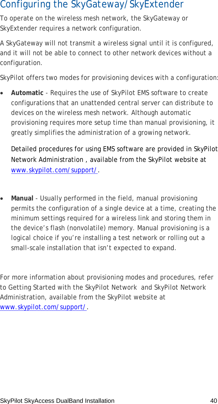 SkyPilot SkyAccess DualBand Installation    40 Configuring the SkyGateway/SkyExtender To operate on the wireless mesh network, the SkyGateway or SkyExtender requires a network configuration. A SkyGateway will not transmit a wireless signal until it is configured, and it will not be able to connect to other network devices without a configuration. SkyPilot offers two modes for provisioning devices with a configuration: • Automatic - Requires the use of SkyPilot EMS software to create configurations that an unattended central server can distribute to devices on the wireless mesh network. Although automatic provisioning requires more setup time than manual provisioning, it greatly simplifies the administration of a growing network. Detailed procedures for using EMS software are provided in SkyPilot Network Administration , available from the SkyPilot website at www.skypilot.com/support/.   • Manual - Usually performed in the field, manual provisioning permits the configuration of a single device at a time, creating the minimum settings required for a wireless link and storing them in the device’s flash (nonvolatile) memory. Manual provisioning is a logical choice if you’re installing a test network or rolling out a small-scale installation that isn’t expected to expand.  For more information about provisioning modes and procedures, refer to Getting Started with the SkyPilot Network  and SkyPilot Network Administration, available from the SkyPilot website at www.skypilot.com/support/. 4 