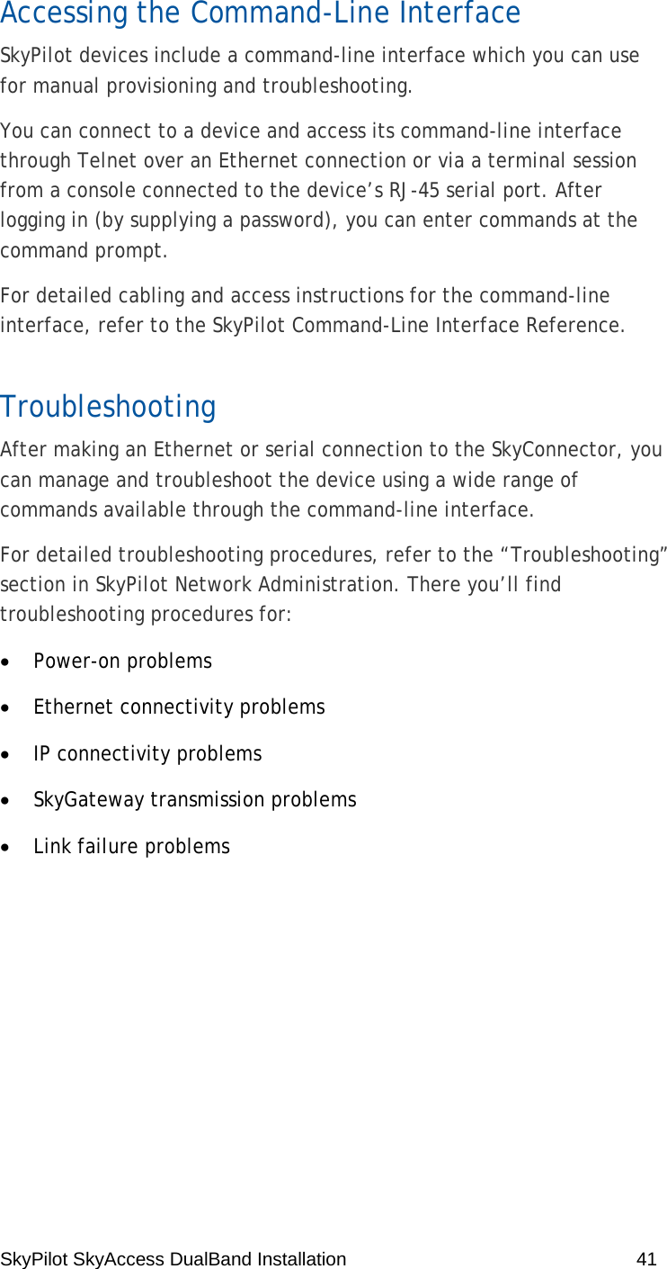 SkyPilot SkyAccess DualBand Installation    41 Accessing the Command-Line Interface SkyPilot devices include a command-line interface which you can use for manual provisioning and troubleshooting. You can connect to a device and access its command-line interface through Telnet over an Ethernet connection or via a terminal session from a console connected to the device’s RJ-45 serial port. After logging in (by supplying a password), you can enter commands at the command prompt. For detailed cabling and access instructions for the command-line interface, refer to the SkyPilot Command-Line Interface Reference. Troubleshooting After making an Ethernet or serial connection to the SkyConnector, you can manage and troubleshoot the device using a wide range of commands available through the command-line interface. For detailed troubleshooting procedures, refer to the “Troubleshooting” section in SkyPilot Network Administration. There you’ll find troubleshooting procedures for: • Power-on problems • Ethernet connectivity problems • IP connectivity problems • SkyGateway transmission problems • Link failure problems 
