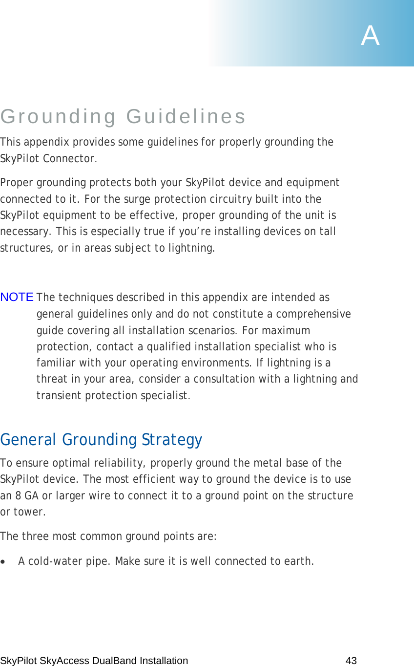 SkyPilot SkyAccess DualBand Installation    43 Grounding Guidelines  This appendix provides some guidelines for properly grounding the SkyPilot Connector.  Proper grounding protects both your SkyPilot device and equipment connected to it. For the surge protection circuitry built into the SkyPilot equipment to be effective, proper grounding of the unit is necessary. This is especially true if you’re installing devices on tall structures, or in areas subject to lightning.  NOTE The techniques described in this appendix are intended as general guidelines only and do not constitute a comprehensive guide covering all installation scenarios. For maximum protection, contact a qualified installation specialist who is familiar with your operating environments. If lightning is a threat in your area, consider a consultation with a lightning and transient protection specialist. General Grounding Strategy To ensure optimal reliability, properly ground the metal base of the SkyPilot device. The most efficient way to ground the device is to use an 8 GA or larger wire to connect it to a ground point on the structure or tower. The three most common ground points are: • A cold-water pipe. Make sure it is well connected to earth. A 