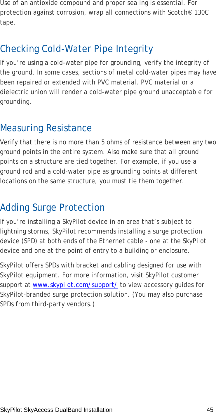 SkyPilot SkyAccess DualBand Installation    45 Use of an antioxide compound and proper sealing is essential. For protection against corrosion, wrap all connections with Scotch® 130C tape.  Checking Cold-Water Pipe Integrity If you’re using a cold-water pipe for grounding, verify the integrity of the ground. In some cases, sections of metal cold-water pipes may have been repaired or extended with PVC material. PVC material or a dielectric union will render a cold-water pipe ground unacceptable for grounding.  Measuring Resistance Verify that there is no more than 5 ohms of resistance between any two ground points in the entire system. Also make sure that all ground points on a structure are tied together. For example, if you use a ground rod and a cold-water pipe as grounding points at different locations on the same structure, you must tie them together. Adding Surge Protection If you’re installing a SkyPilot device in an area that’s subject to lightning storms, SkyPilot recommends installing a surge protection device (SPD) at both ends of the Ethernet cable - one at the SkyPilot device and one at the point of entry to a building or enclosure.  SkyPilot offers SPDs with bracket and cabling designed for use with SkyPilot equipment. For more information, visit SkyPilot customer support at www.skypilot.com/support/ to view accessory guides for SkyPilot-branded surge protection solution. (You may also purchase SPDs from third-party vendors.) 