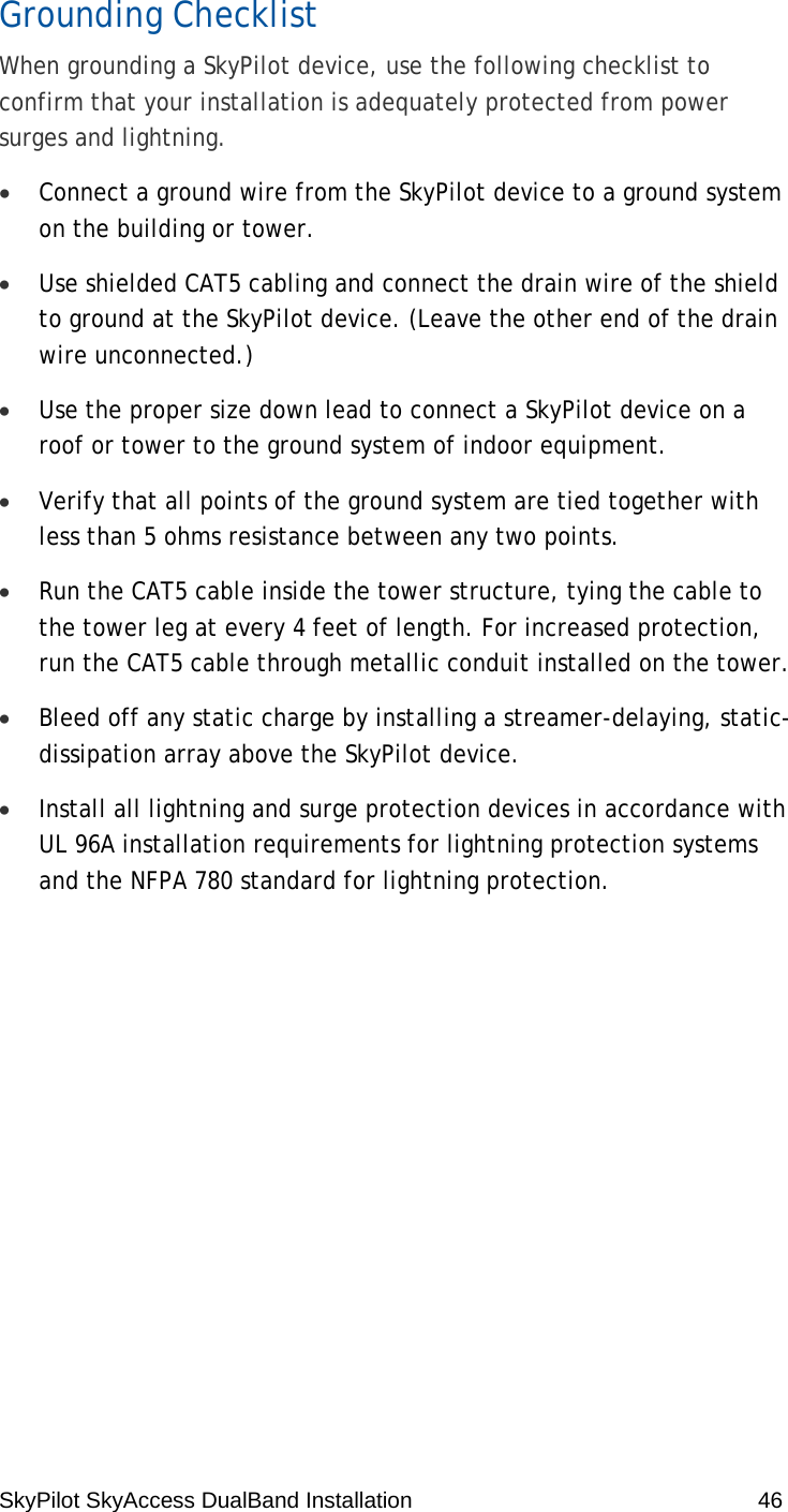 SkyPilot SkyAccess DualBand Installation    46 Grounding Checklist When grounding a SkyPilot device, use the following checklist to confirm that your installation is adequately protected from power surges and lightning. • Connect a ground wire from the SkyPilot device to a ground system on the building or tower. • Use shielded CAT5 cabling and connect the drain wire of the shield to ground at the SkyPilot device. (Leave the other end of the drain wire unconnected.) • Use the proper size down lead to connect a SkyPilot device on a roof or tower to the ground system of indoor equipment.  • Verify that all points of the ground system are tied together with less than 5 ohms resistance between any two points. • Run the CAT5 cable inside the tower structure, tying the cable to the tower leg at every 4 feet of length. For increased protection, run the CAT5 cable through metallic conduit installed on the tower. • Bleed off any static charge by installing a streamer-delaying, static-dissipation array above the SkyPilot device. • Install all lightning and surge protection devices in accordance with UL 96A installation requirements for lightning protection systems and the NFPA 780 standard for lightning protection.  