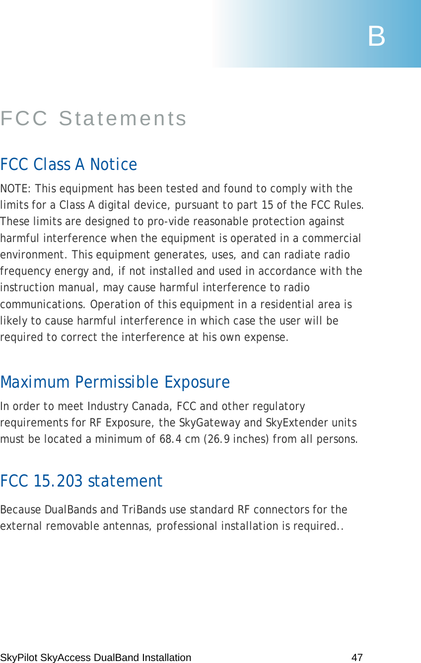 SkyPilot SkyAccess DualBand Installation    47  FCC Statements  FCC Class A Notice NOTE: This equipment has been tested and found to comply with the limits for a Class A digital device, pursuant to part 15 of the FCC Rules. These limits are designed to pro-vide reasonable protection against harmful interference when the equipment is operated in a commercial environment. This equipment generates, uses, and can radiate radio frequency energy and, if not installed and used in accordance with the instruction manual, may cause harmful interference to radio communications. Operation of this equipment in a residential area is likely to cause harmful interference in which case the user will be required to correct the interference at his own expense. Maximum Permissible Exposure In order to meet Industry Canada, FCC and other regulatory requirements for RF Exposure, the SkyGateway and SkyExtender units must be located a minimum of 68.4 cm (26.9 inches) from all persons.   FCC 15.203 statement Because DualBands and TriBands use standard RF connectors for the external removable antennas, professional installation is required..  B 
