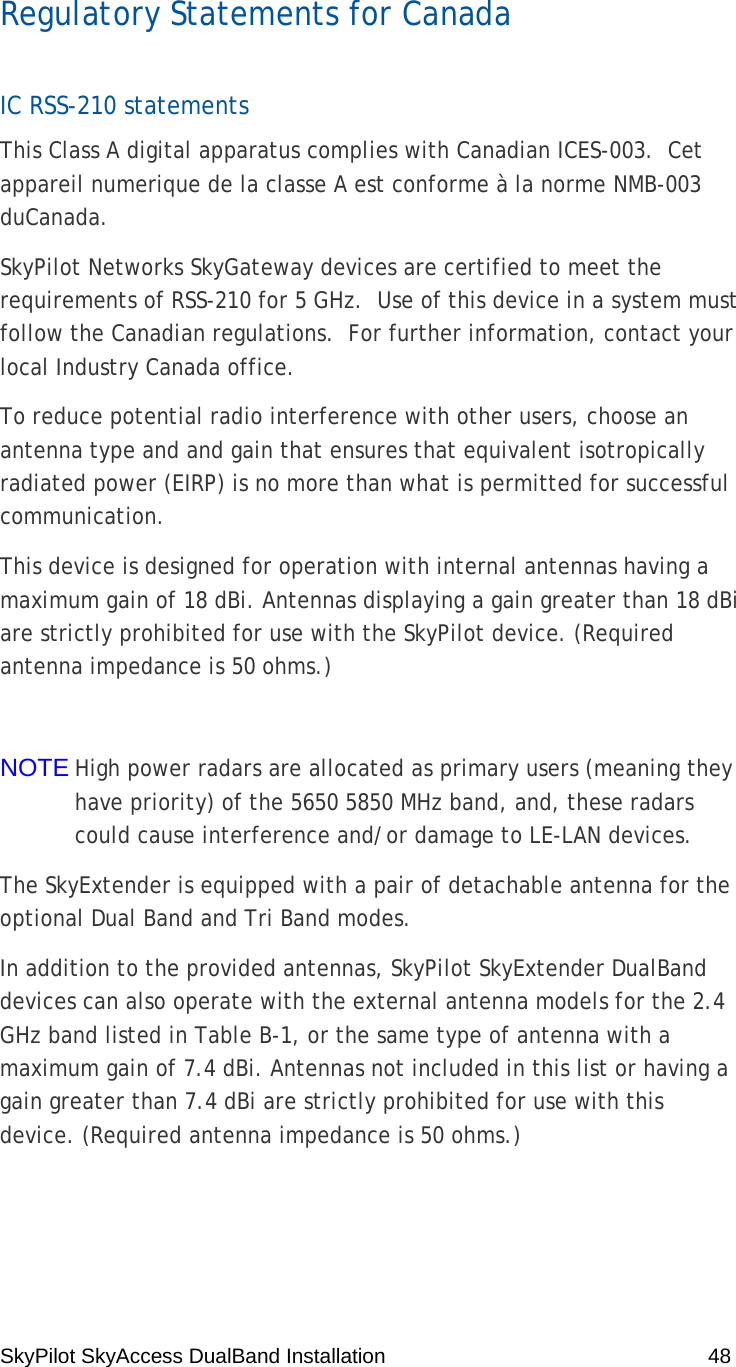 SkyPilot SkyAccess DualBand Installation    48  Regulatory Statements for Canada IC RSS-210 statements This Class A digital apparatus complies with Canadian ICES-003.  Cet appareil numerique de la classe A est conforme à la norme NMB-003 duCanada.   SkyPilot Networks SkyGateway devices are certified to meet the requirements of RSS-210 for 5 GHz.  Use of this device in a system must follow the Canadian regulations.  For further information, contact your local Industry Canada office.  To reduce potential radio interference with other users, choose an antenna type and and gain that ensures that equivalent isotropically radiated power (EIRP) is no more than what is permitted for successful communication. This device is designed for operation with internal antennas having a maximum gain of 18 dBi. Antennas displaying a gain greater than 18 dBi are strictly prohibited for use with the SkyPilot device. (Required antenna impedance is 50 ohms.)  NOTE High power radars are allocated as primary users (meaning they have priority) of the 5650 5850 MHz band, and, these radars could cause interference and/or damage to LE-LAN devices. The SkyExtender is equipped with a pair of detachable antenna for the optional Dual Band and Tri Band modes.  In addition to the provided antennas, SkyPilot SkyExtender DualBand devices can also operate with the external antenna models for the 2.4 GHz band listed in Table B-1, or the same type of antenna with a maximum gain of 7.4 dBi. Antennas not included in this list or having a gain greater than 7.4 dBi are strictly prohibited for use with this device. (Required antenna impedance is 50 ohms.) 