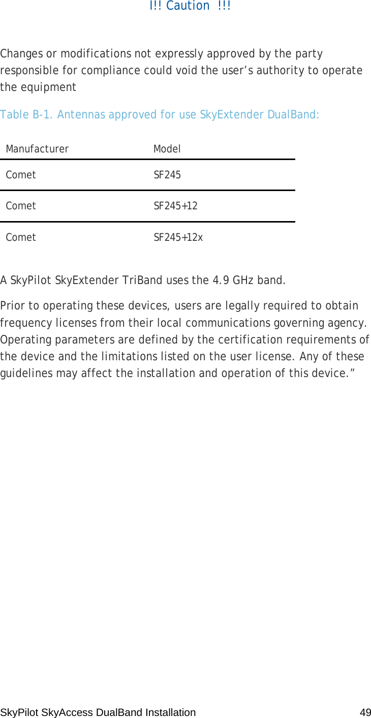 SkyPilot SkyAccess DualBand Installation    49 I!! Caution  !!!  Changes or modifications not expressly approved by the party responsible for compliance could void the user’s authority to operate the equipment Table B-1. Antennas approved for use SkyExtender DualBand: Manufacturer Model Comet SF245 Comet SF245+12 Comet SF245+12x  A SkyPilot SkyExtender TriBand uses the 4.9 GHz band. Prior to operating these devices, users are legally required to obtain frequency licenses from their local communications governing agency. Operating parameters are defined by the certification requirements of the device and the limitations listed on the user license. Any of these guidelines may affect the installation and operation of this device.”  