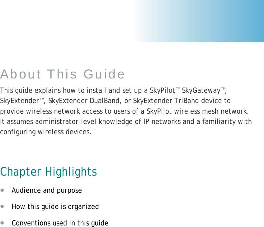 About This Guide This guide explains how to install and set up a SkyPilot™ SkyGateway™, SkyExtender™, SkyExtender DualBand, or SkyExtender TriBand device to provide wireless network access to users of a SkyPilot wireless mesh network. It assumes administrator-level knowledge of IP networks and a familiarity with configuring wireless devices.  Chapter Highlights • Audience and purpose • How this guide is organized • Conventions used in this guide  