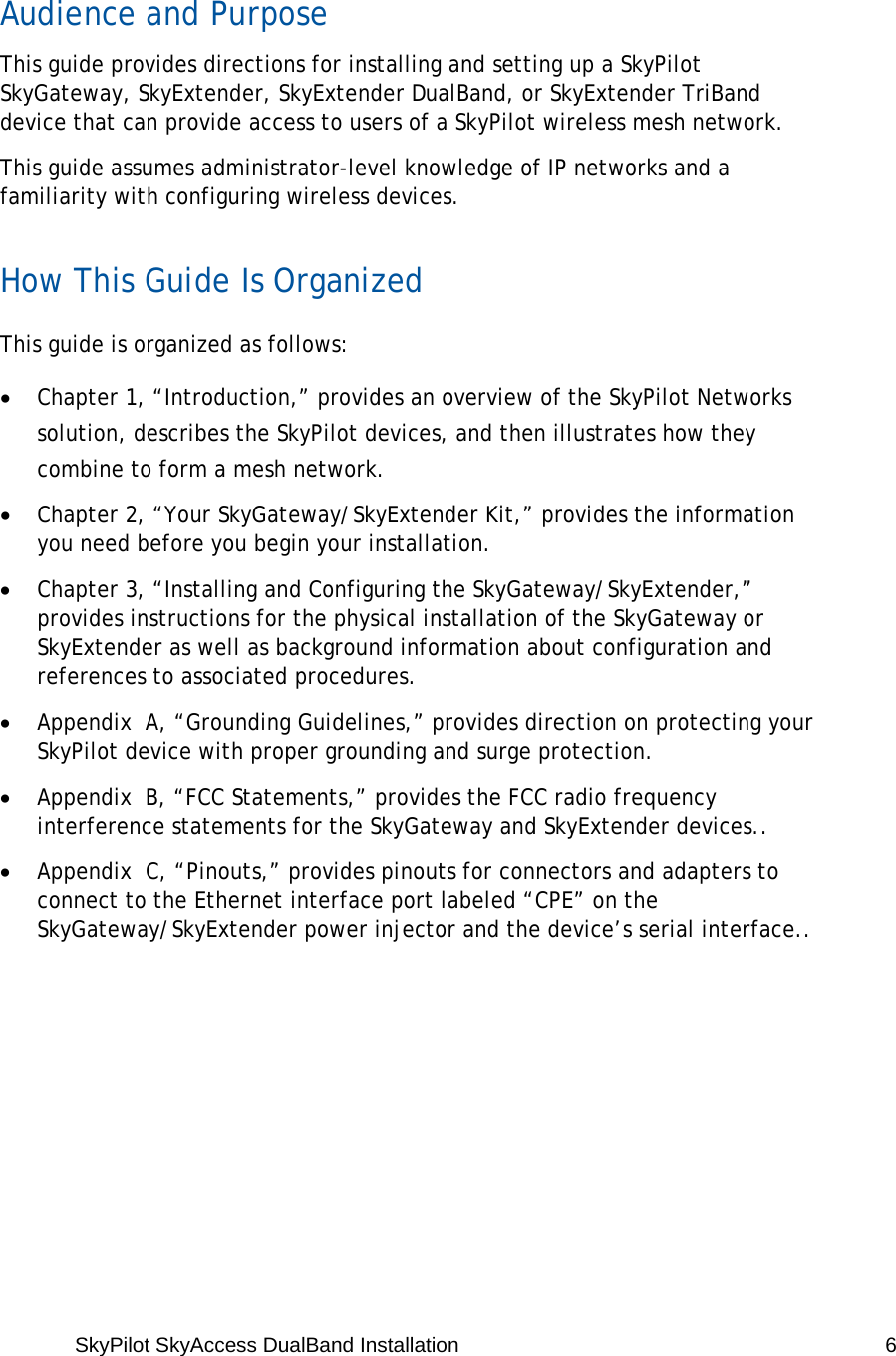 SkyPilot SkyAccess DualBand Installation   6  Audience and Purpose This guide provides directions for installing and setting up a SkyPilot SkyGateway, SkyExtender, SkyExtender DualBand, or SkyExtender TriBand device that can provide access to users of a SkyPilot wireless mesh network. This guide assumes administrator-level knowledge of IP networks and a familiarity with configuring wireless devices. How This Guide Is Organized This guide is organized as follows: • Chapter 1, “Introduction,” provides an overview of the SkyPilot Networks solution, describes the SkyPilot devices, and then illustrates how they combine to form a mesh network. • Chapter 2, “Your SkyGateway/SkyExtender Kit,” provides the information you need before you begin your installation. • Chapter 3, “Installing and Configuring the SkyGateway/SkyExtender,” provides instructions for the physical installation of the SkyGateway or SkyExtender as well as background information about configuration and references to associated procedures. • Appendix  A, “Grounding Guidelines,” provides direction on protecting your SkyPilot device with proper grounding and surge protection. • Appendix  B, “FCC Statements,” provides the FCC radio frequency interference statements for the SkyGateway and SkyExtender devices.. • Appendix  C, “Pinouts,” provides pinouts for connectors and adapters to connect to the Ethernet interface port labeled “CPE” on the SkyGateway/SkyExtender power injector and the device’s serial interface.. 