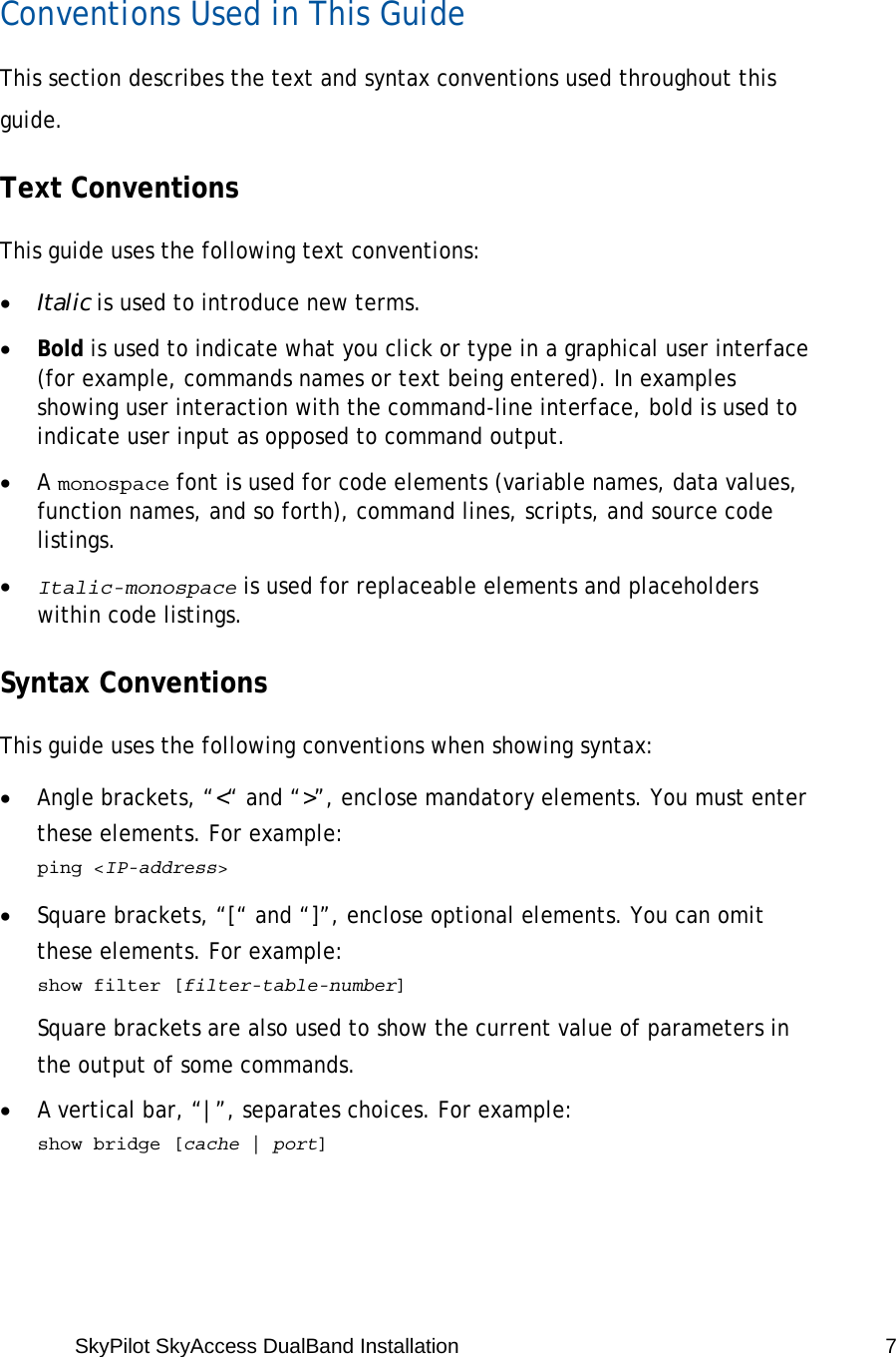SkyPilot SkyAccess DualBand Installation   7  Conventions Used in This Guide This section describes the text and syntax conventions used throughout this guide. Text Conventions This guide uses the following text conventions: • Italic is used to introduce new terms. • Bold is used to indicate what you click or type in a graphical user interface (for example, commands names or text being entered). In examples showing user interaction with the command-line interface, bold is used to indicate user input as opposed to command output. • A monospace font is used for code elements (variable names, data values, function names, and so forth), command lines, scripts, and source code listings. • Italic-monospace is used for replaceable elements and placeholders within code listings. Syntax Conventions This guide uses the following conventions when showing syntax: • Angle brackets, “&lt;“ and “&gt;”, enclose mandatory elements. You must enter these elements. For example:  ping &lt;IP-address&gt; • Square brackets, “[“ and “]”, enclose optional elements. You can omit these elements. For example:   show filter [filter-table-number] Square brackets are also used to show the current value of parameters in the output of some commands. • A vertical bar, “|”, separates choices. For example:   show bridge [cache | port] 
