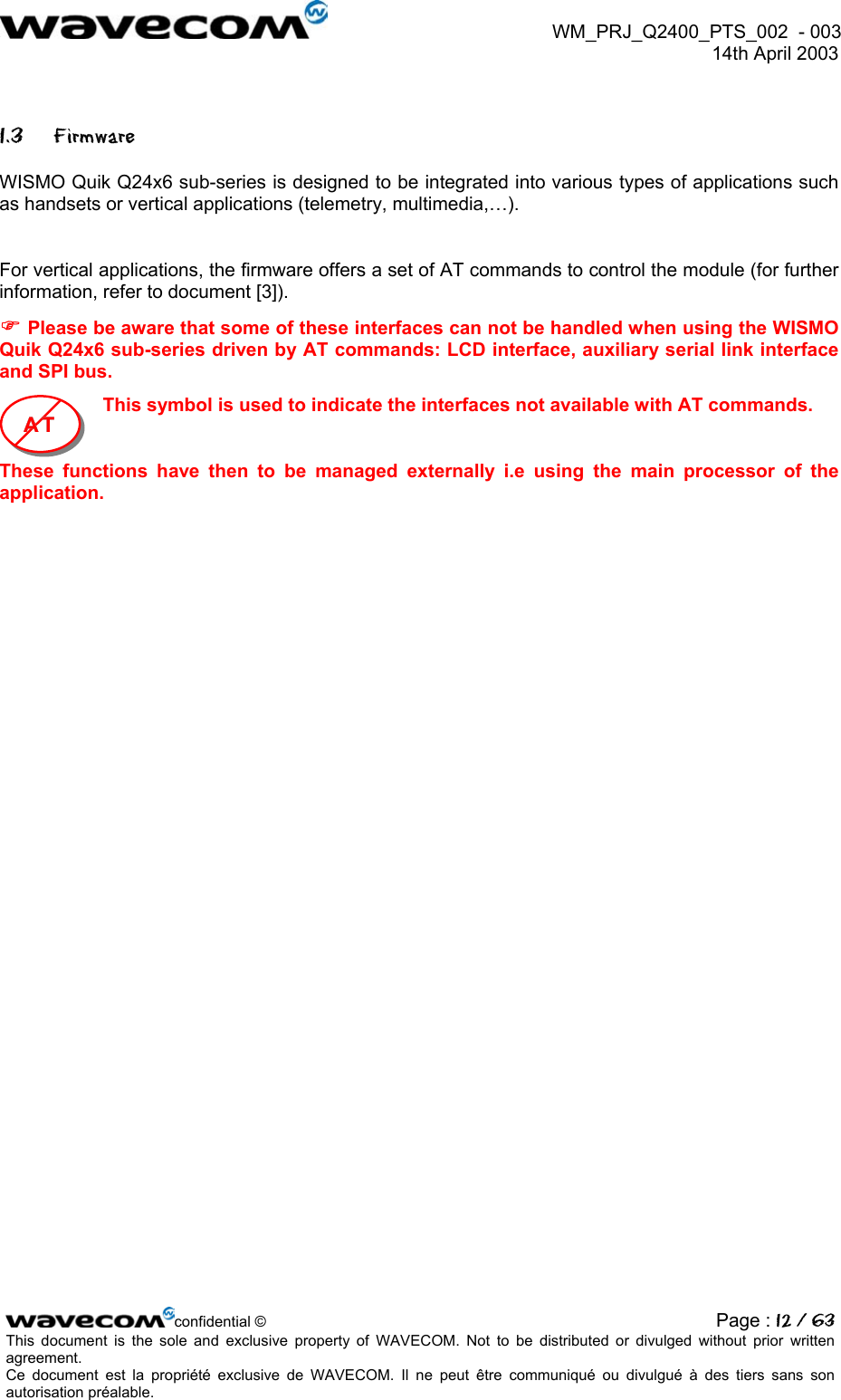  WM_PRJ_Q2400_PTS_002  - 003  14th April 2003   1.3 Firmware WISMO Quik Q24x6 sub-series is designed to be integrated into various types of applications such as handsets or vertical applications (telemetry, multimedia,…).  For vertical applications, the firmware offers a set of AT commands to control the module (for further information, refer to document [3]).  Please be aware that some of these interfaces can not be handled when using the WISMO Quik Q24x6 sub-series driven by AT commands: LCD interface, auxiliary serial link interface and SPI bus. This symbol is used to indicate the interfaces not available with AT commands.  AAATTT    These functions have then to be managed externally i.e using the main processor of the application.  confidential © Page : 12 / 63This document is the sole and exclusive property of WAVECOM. Not to be distributed or divulged without prior written agreement.  Ce document est la propriété exclusive de WAVECOM. Il ne peut être communiqué ou divulgué à des tiers sans son autorisation préalable.  