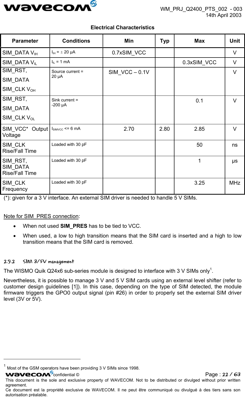  WM_PRJ_Q2400_PTS_002  - 003  14th April 2003   Electrical Characteristics Parameter Conditions  Min  Typ  Max  Unit SIM_DATA VIH IIH = ± 20 µA  0.7xSIM_VCC     V SIM_DATA VIL IIL = 1 mA    0.3xSIM_VCC V SIM_RST, SIM_DATA SIM_CLK VOH Source current = 20 µA  SIM_VCC – 0.1V      V SIM_RST, SIM_DATA SIM_CLK VOL Sink current = -200 µA    0.1 V SIM_VCC*  Output Voltage ISIMVCC &lt;= 6 mA  2.70 2.80 2.85  V SIM_CLK  Rise/Fall Time Loaded with 30 pF    50 ns SIM_RST, SIM_DATA Rise/Fall Time Loaded with 30 pF    1 µs SIM_CLK Frequency Loaded with 30 pF    3.25 MHz (*): given for a 3 V interface. An external SIM driver is needed to handle 5 V SIMs.  Note for SIM_PRES connection: •  When not used SIM_PRES has to be tied to VCC.  •  When used, a low to high transition means that the SIM card is inserted and a high to low transition means that the SIM card is removed.  2.9.2  SIM 3/5V management The WISMO Quik Q24x6 sub-series module is designed to interface with 3 V SIMs only1.  Nevertheless, it is possible to manage 3 V and 5 V SIM cards using an external level shifter (refer to customer design guidelines [1]). In this case, depending on the type of SIM detected, the module firmware triggers the GPO0 output signal (pin #26) in order to properly set the external SIM driver level (3V or 5V).                                                       confidential © Page : 22 / 63This document is the sole and exclusive property of WAVECOM. Not to be distributed or divulged without prior written agreement.  Ce document est la propriété exclusive de WAVECOM. Il ne peut être communiqué ou divulgué à des tiers sans son autorisation préalable.  1 Most of the GSM operators have been providing 3 V SIMs since 1998. 