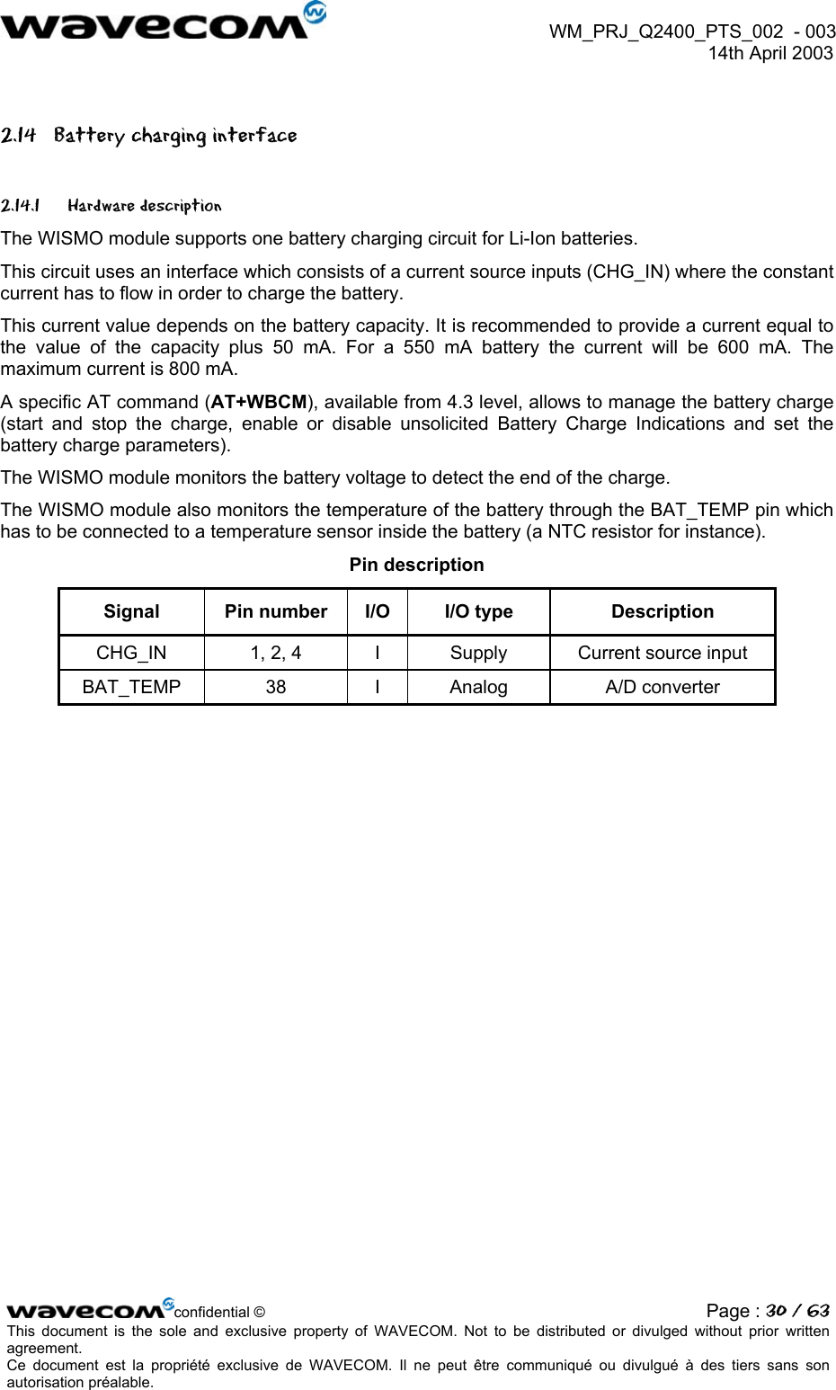  WM_PRJ_Q2400_PTS_002  - 003  14th April 2003   2.14  Battery charging interface 2.14.1 Hardware description The WISMO module supports one battery charging circuit for Li-Ion batteries. This circuit uses an interface which consists of a current source inputs (CHG_IN) where the constant current has to flow in order to charge the battery. This current value depends on the battery capacity. It is recommended to provide a current equal to the value of the capacity plus 50 mA. For a 550 mA battery the current will be 600 mA. The maximum current is 800 mA. A specific AT command (AT+WBCM), available from 4.3 level, allows to manage the battery charge (start and stop the charge, enable or disable unsolicited Battery Charge Indications and set the battery charge parameters). The WISMO module monitors the battery voltage to detect the end of the charge. The WISMO module also monitors the temperature of the battery through the BAT_TEMP pin which has to be connected to a temperature sensor inside the battery (a NTC resistor for instance). Pin description Signal  Pin number  I/O  I/O type  Description CHG_IN  1, 2, 4  I  Supply  Current source input BAT_TEMP 38  I Analog  A/D converter  confidential © Page : 30 / 63This document is the sole and exclusive property of WAVECOM. Not to be distributed or divulged without prior written agreement.  Ce document est la propriété exclusive de WAVECOM. Il ne peut être communiqué ou divulgué à des tiers sans son autorisation préalable.  