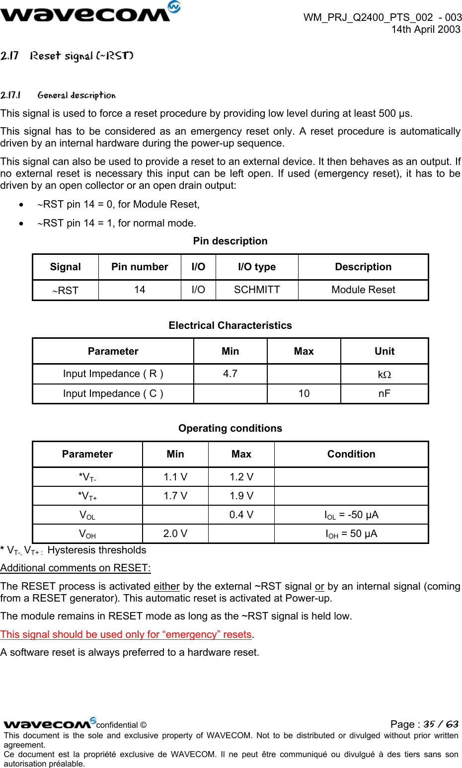  WM_PRJ_Q2400_PTS_002  - 003  14th April 2003   2.17  Reset signal (~RST) 2.17.1 General description This signal is used to force a reset procedure by providing low level during at least 500 µs. This signal has to be considered as an emergency reset only. A reset procedure is automatically driven by an internal hardware during the power-up sequence. This signal can also be used to provide a reset to an external device. It then behaves as an output. If no external reset is necessary this input can be left open. If used (emergency reset), it has to be driven by an open collector or an open drain output: •  ∼RST pin 14 = 0, for Module Reset, •  ∼RST pin 14 = 1, for normal mode. Pin description Signal  Pin number  I/O  I/O type  Description ∼RST  14 I/O SCHMITT  Module Reset  Electrical Characteristics Parameter Min Max Unit Input Impedance ( R )  4.7    kΩ Input Impedance ( C )    10  nF  Operating conditions Parameter Min Max  Condition *VT-  1.1 V  1.2 V   *VT+  1.7 V  1.9 V   VOL  0.4 V IOL = -50 µA VOH 2.0 V   IOH = 50 µA * VT-, VT+ :  Hysteresis thresholds Additional comments on RESET: The RESET process is activated either by the external ~RST signal or by an internal signal (coming from a RESET generator). This automatic reset is activated at Power-up. The module remains in RESET mode as long as the ~RST signal is held low. This signal should be used only for “emergency” resets. A software reset is always preferred to a hardware reset. confidential © Page : 35 / 63This document is the sole and exclusive property of WAVECOM. Not to be distributed or divulged without prior written agreement.  Ce document est la propriété exclusive de WAVECOM. Il ne peut être communiqué ou divulgué à des tiers sans son autorisation préalable.  