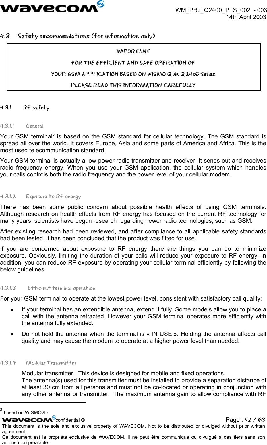  WM_PRJ_Q2400_PTS_002  - 003  14th April 2003   4.3  Safety recommendations (for information only) IMPORTANT FOR THE EFFICIENT AND SAFE OPERATION OF YOUR GSM APPLICATION BASED ON WISMO Quik Q24x6 Series  PLEASE READ THIS INFORMATION CAREFULLY 4.3.1   RF safety 4.3.1.1 General Your GSM terminal3 is based on the GSM standard for cellular technology. The GSM standard is spread all over the world. It covers Europe, Asia and some parts of America and Africa. This is the most used telecommunication standard. Your GSM terminal is actually a low power radio transmitter and receiver. It sends out and receives radio frequency energy. When you use your GSM application, the cellular system which handles your calls controls both the radio frequency and the power level of your cellular modem. 4.3.1.2  Exposure to RF energy There has been some public concern about possible health effects of using GSM terminals. Although research on health effects from RF energy has focused on the current RF technology for many years, scientists have begun research regarding newer radio technologies, such as GSM. After existing research had been reviewed, and after compliance to all applicable safety standards had been tested, it has been concluded that the product was fitted for use. If you are concerned about exposure to RF energy there are things you can do to minimize exposure. Obviously, limiting the duration of your calls will reduce your exposure to RF energy. In addition, you can reduce RF exposure by operating your cellular terminal efficiently by following the below guidelines. 4.3.1.3  Efficient terminal operation For your GSM terminal to operate at the lowest power level, consistent with satisfactory call quality: •  If your terminal has an extendible antenna, extend it fully. Some models allow you to place a call with the antenna retracted. However your GSM terminal operates more efficiently with the antenna fully extended. •  Do not hold the antenna when the terminal is « IN USE ». Holding the antenna affects call quality and may cause the modem to operate at a higher power level than needed. 4.3.1.4 Modular Transmitter Modular transmitter.  This device is designed for mobile and fixed operations.  The antenna(s) used for this transmitter must be installed to provide a separation distance of at least 30 cm from all persons and must not be co-located or operating in conjunction with any other antenna or transmitter.  The maximum antenna gain to allow compliance with RF                                                      confidential © Page : 52 / 63This document is the sole and exclusive property of WAVECOM. Not to be distributed or divulged without prior written agreement.  Ce document est la propriété exclusive de WAVECOM. Il ne peut être communiqué ou divulgué à des tiers sans son autorisation préalable.  3 based on WISMO2D 