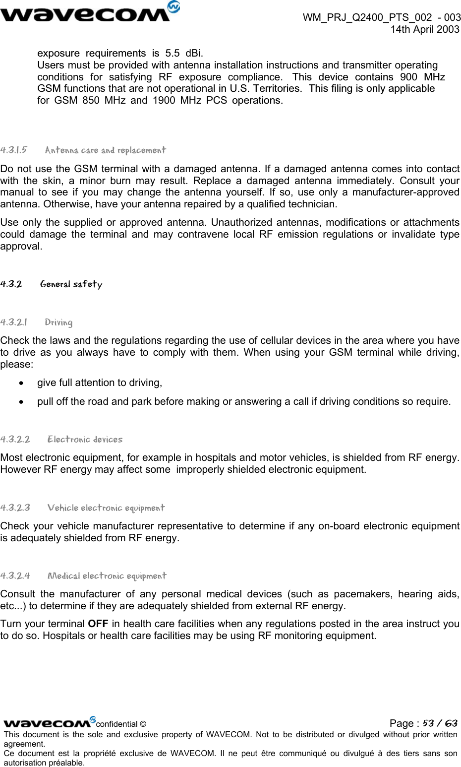  WM_PRJ_Q2400_PTS_002  - 003  14th April 2003   exposure requirements is 5.5 dBi.Users must be provided with antenna installation instructions and transmitter operating conditions for satisfying RF exposure compliance.  This device contains 900 MHz GSM functions that are not operational in U.S. Territories.  This filing is only applicablefor GSM 850 MHz and 1900 MHz PCS operations. 4.3.1.5 Antenna care and replacement Do not use the GSM terminal with a damaged antenna. If a damaged antenna comes into contact with the skin, a minor burn may result. Replace a damaged antenna immediately. Consult your manual to see if you may change the antenna yourself. If so, use only a manufacturer-approved antenna. Otherwise, have your antenna repaired by a qualified technician. Use only the supplied or approved antenna. Unauthorized antennas, modifications or attachments could damage the terminal and may contravene local RF emission regulations or invalidate type approval. 4.3.2   General safety 4.3.2.1 Driving Check the laws and the regulations regarding the use of cellular devices in the area where you have to drive as you always have to comply with them. When using your GSM terminal while driving, please: •  give full attention to driving, •  pull off the road and park before making or answering a call if driving conditions so require. 4.3.2.2  Electronic devices Most electronic equipment, for example in hospitals and motor vehicles, is shielded from RF energy. However RF energy may affect some  improperly shielded electronic equipment. 4.3.2.3   Vehicle electronic equipment Check your vehicle manufacturer representative to determine if any on-board electronic equipment is adequately shielded from RF energy. 4.3.2.4   Medical electronic equipment Consult the manufacturer of any personal medical devices (such as pacemakers, hearing aids, etc...) to determine if they are adequately shielded from external RF energy. Turn your terminal OFF in health care facilities when any regulations posted in the area instruct you to do so. Hospitals or health care facilities may be using RF monitoring equipment. confidential © Page : 53 / 63This document is the sole and exclusive property of WAVECOM. Not to be distributed or divulged without prior written agreement.  Ce document est la propriété exclusive de WAVECOM. Il ne peut être communiqué ou divulgué à des tiers sans son autorisation préalable.  