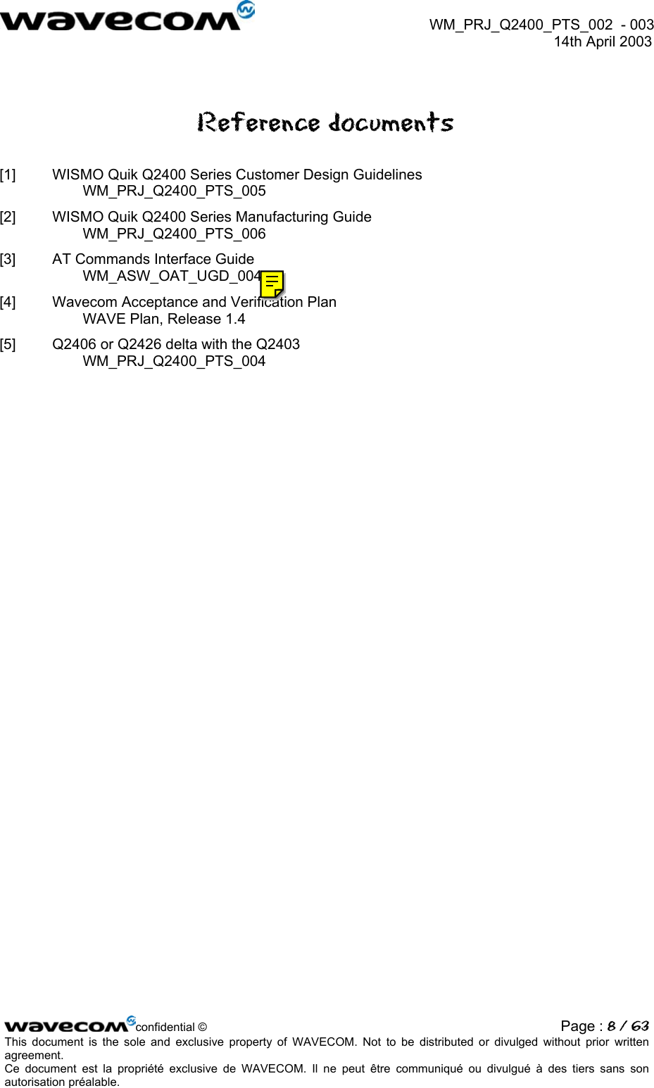  WM_PRJ_Q2400_PTS_002  - 003  14th April 2003   Reference documents [1]  WISMO Quik Q2400 Series Customer Design Guidelines WM_PRJ_Q2400_PTS_005 [2]  WISMO Quik Q2400 Series Manufacturing Guide WM_PRJ_Q2400_PTS_006 [3]  AT Commands Interface Guide WM_ASW_OAT_UGD_004 [4]  Wavecom Acceptance and Verification Plan WAVE Plan, Release 1.4 [5]  Q2406 or Q2426 delta with the Q2403 WM_PRJ_Q2400_PTS_004  confidential © Page : 8 / 63This document is the sole and exclusive property of WAVECOM. Not to be distributed or divulged without prior written agreement.  Ce document est la propriété exclusive de WAVECOM. Il ne peut être communiqué ou divulgué à des tiers sans son autorisation préalable.  