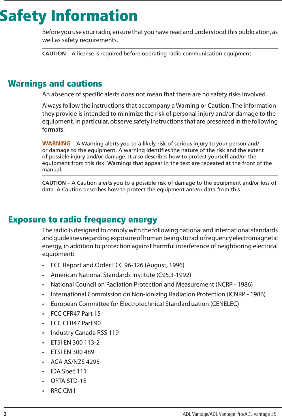 3                ADL Vantage/ADL Vantage Pro/ADL Vantage 35  Safety InformationBefore you use your radio, ensure that you have read and understood this publication, as well as safety requirements.CAUTION – A license is required before operating radio communication equipment. Warnings and cautionsAn absence of specific alerts does not mean that there are no safety risks involved.Always follow the instructions that accompany a Warning or Caution. The information they provide is intended to minimize the risk of personal injury and/or damage to the equipment. In particular, observe safety instructions that are presented in the following formats:WARNING – A Warning alerts you to a likely risk of serious injury to your person and/or damage to the equipment. A warning identifies the nature of the risk and the extent of possible injury and/or damage. It also describes how to protect yourself and/or the equipment from this risk. Warnings that appear in the text are repeated at the front of the manual.CAUTION – A Caution alerts you to a possible risk of damage to the equipment and/or loss of data. A Caution describes how to protect the equipment and/or data from this Exposure to radio frequency energyThe radio is designed to comply with the following national and international standards and guidelines regarding exposure of human beings to radio frequency electromagnetic energy, in addition to protection against harmful interference of neighboring electrical equipment:•  FCC Report and Order FCC 96-326 (August, 1996)•  American National Standards Institute (C95.3-1992)•  National Council on Radiation Protection and Measurement (NCRP - 1986)•  International Commission on Non-ionizing Radiation Protection (ICNRP - 1986)•  European Committee for Electrotechnical Standardization (CENELEC)•  FCC CFR47 Part 15•  FCC CFR47 Part 90•  Industry Canada RSS 119•  ETSI EN 300 113-2•  ETSI EN 300 489•  ACA AS/NZS 4295•  iDA Spec 111• OFTA STD-1E• RRC CMII